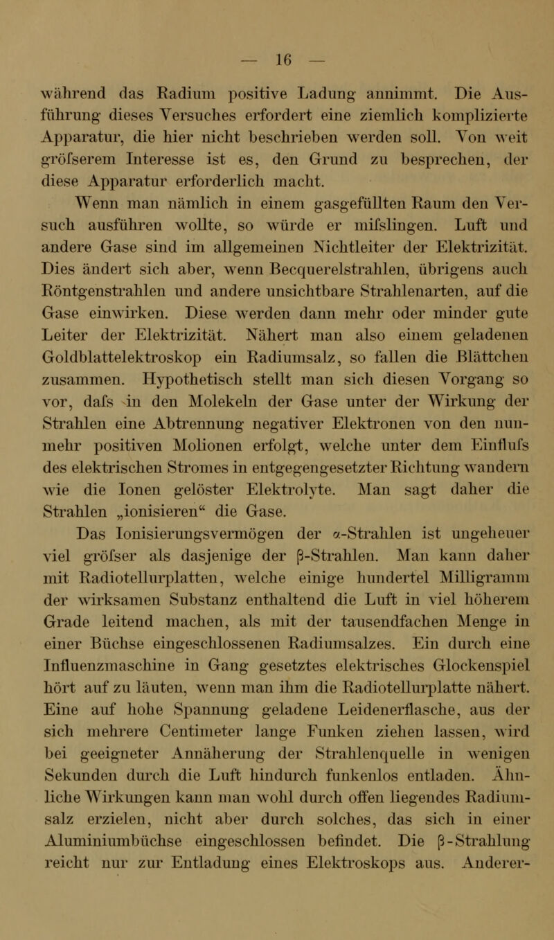 während das Radium positive Ladung annimmt. Die Aus- führung dieses Versuches erfordert eine ziemlich komplizierte Apparatur, die hier nicht beschrieben werden soll. Yon weit gröfserem Interesse ist es, den Grund zu besprechen, der diese Apparatur erforderlich macht. Wenn man nämlich in einem gasgefüllten Raum den Ver- such ausführen wollte, so würde er mifslingen. Luft und andere Gase sind im allgemeinen Nichtleiter der Elektrizität. Dies ändert sich aber, w^enn Becquerelstrahlen, übrigens auch Röntgenstrahlen und andere unsichtbare Strahlenarten, auf die Gase einwirken. Diese werden dann mehr oder minder gute Leiter der Elektrizität. Nähert man also einem geladenen Goldblattelektroskop ein Radiumsalz, so fallen die ßlättcheu zusammen. Hypothetisch stellt man sich diesen Yorgang so vor, dafs in den Molekeln der Gase unter der Wirkung der Strahlen eine Abtrennung negativer Elektronen von den nun- mehr positiven Molionen erfolgt, welche unter dem Einflufs des elektrischen Stromes in entgegengesetzter Richtung wandern wie die Ionen gelöster Elektrolyte. Man sagt daher die Strahlen „ionisieren die Gase. Das lonisierungsvermögen der <y.-Strahlen ist ungeheuer viel gröfser als dasjenige der ß-Strahlen. Man kann daher mit Radiotellurplatten, welche einige hundertel Milligramm der wirksamen Substanz enthaltend die Luft in viel höherem Grade leitend machen, als mit der tausendfachen Menge in einer Büchse eingeschlossenen Radiumsalzes. Ein durch eine Influenzmaschine in Gang gesetztes elektrisches Glockenspiel hört auf zu läuten, wenn man ihm die Radiotellurplatte nähert. Eine auf hohe Spannung geladene Leidenerflasche, aus der sich mehrere Centinieter lange Funken ziehen lassen, wird bei geeigneter Annäherung der Strahlenquelle in wenigen Sekunden durch die Luft hindurch funkenlos entladen. Ähn- liche Wirkungen kann man wohl durch ofi'en liegendes Radium- salz erzielen, nicht aber durch solches, das sich in einer Aluminiumbüchse eingeschlossen befindet. Die ß-Strahlung reicht nur zur Entladung eines Elektroskops aus. Anderer-