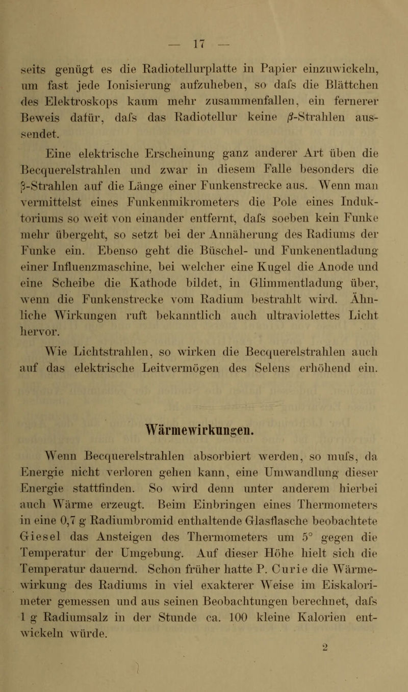 seits gentigt es die Radiotellurplatte in Papier einzuwickeln, um fast jede Ionisierung aufzuheben, so dafs die Blättchen des Elektroskops kaum mehr zusammenfallen, ein fernerer Beweis dafür, dafs das Radiotellur keine /^-Strahlen aus- sendet. Eine elektrische Erscheinung ganz anderer Art üben die Becquerelstrahlen und zwar in diesem Falle besonders die i3-Strahlen auf die Länge einer Funkenstrecke aus. Wenn man vermittelst eines Funkenmikrometers die Pole eines Induk- toriums so w eit von einander entfernt, dafs soeben kein Funke mehr übergeht, so setzt bei der Annäherung des Radiums der Funke ein. Ebenso geht die Büschel- und Funkenentladung einer Influenzmaschine, bei welcher eine Kugel die Anode und eine Scheibe die Kathode bildet, in Glimmentladung über, wenn die Funkenstrecke vom Radium bestrahlt w^ird. Ähn- liche Wirkungen ruft bekanntlich auch ultraviolettes Licht hervor. Wie Lichtstrahlen, so wirken die Beccpierelstrahlen auch auf das elektrische Leitvermögen des Selens erhöhend ein. Wärmewirkun^en. Wenn Becquerelstrahlen absorbiert w^erden, so mufs, da Energie nicht verloren gehen kann, eine Umwandlung dieser Energie stattfinden. So wird denn unter anderem hierbei auch Wärme erzeugt. Beim Einbringen eines Thermometers in eine 0,7 g Radiumbromid enthaltende Glasflasche beobachtete Giesel das Ansteigen des Thermometers um 5° gegen die Temperatur der Umgebung. Auf dieser Flöhe hielt sich die Temperatur dauernd. Schon früher hatte P. Curie die Wärme- wirkung des Radiums in viel exakterer Weise im Eiskalori- meter gemessen und aus seinen Beobachtungen berechnet, dafs 1 g Radiumsalz in der Stunde ca. 100 kleine Kalorien ent- wickeln würde. 2