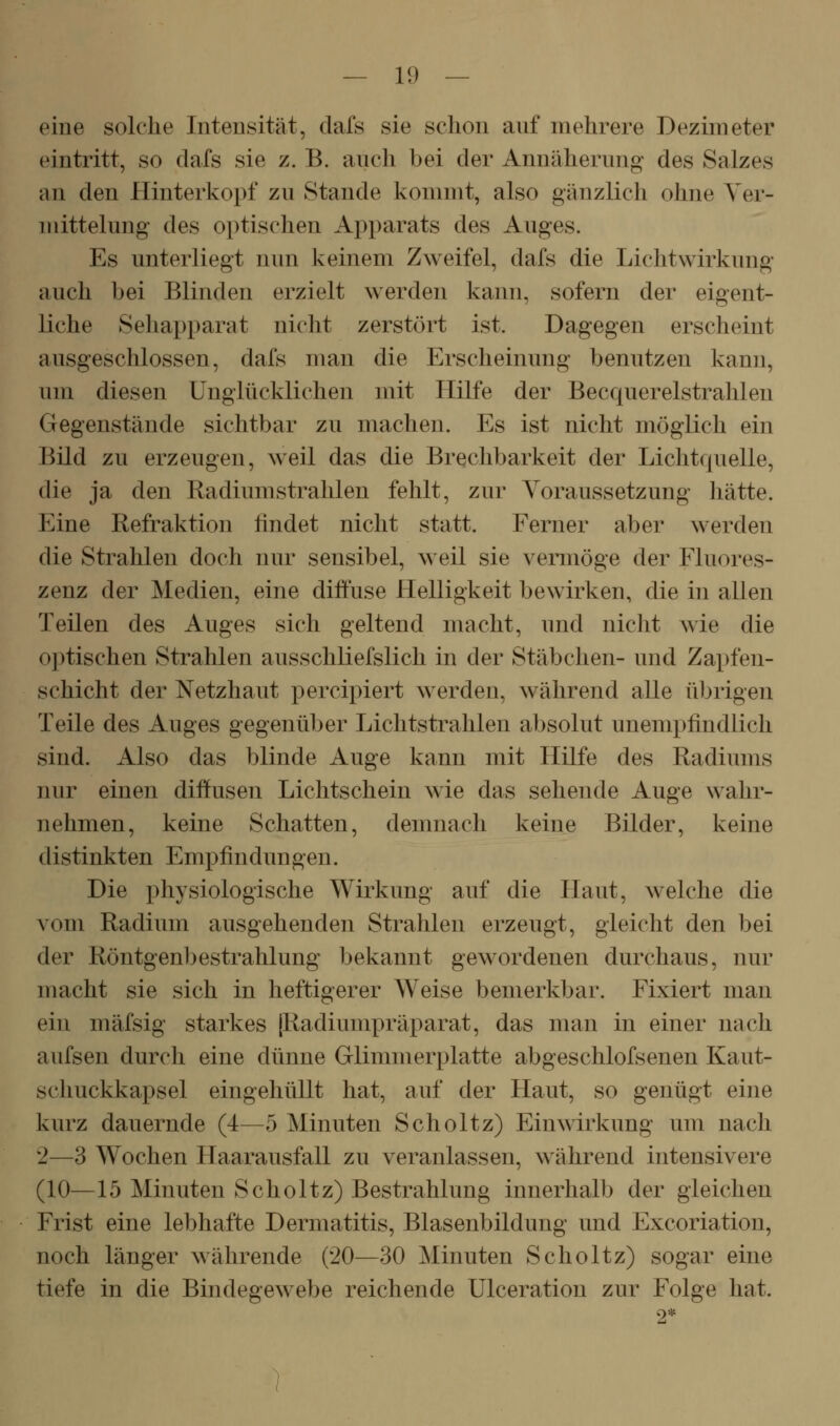 eine solche Intensität, dafs sie schon anf mehrere Dezimeter eintritt, so dafs sie z. B. auch bei der Annäherung des Salzes an den Hinterkopf zu Stande kommt, also gänzlich ohne Yer- mittelung des optischen Apparats des Auges. Es unterliegt nun keinem Zweifel, dafs die Lichtwirkung auch bei Blinden erzielt werden kann, sofern der eigent- liche Sehapparat nicht zerstört ist. Dagegen erscheint ausgeschlossen, dafs man die Erscheinung benutzen kann, um diesen Unglücklichen mit Hilfe der Becquerelstrahlen Gegenstände sichtbar zu machen. Es ist nicht möglich ein Bild zu erzeugen, weil das die Brechbarkeit der Lichtquelle, die ja den Radiumstrahlen fehlt, zur Voraussetzung hätte. Eine Refraktion findet nicht statt. Ferner aber werden die Strahlen doch nur sensibel, weil sie vermöge der Fluores- zenz der Medien, eine diffuse Helligkeit bewirken, die in allen Teilen des Auges sich geltend macht, und niclit wie die optischen Strahlen ausschliefslich in der Stäbchen- und Zapfen- schicht der Netzhaut percipiert werden, während alle übrigen Teile des Auges gegenüber Lichtstrahlen absolut unempfindlich sind. Also das blinde Auge kann mit Hilfe des Radiums nur einen diffusen Lichtschein wie das sehende Auge wahr- nehmen, keine Schatten, demnach keine Bilder, keine distinkten Empfindungen. Die physiologische Wirkung auf die Haut, welche die vom Radium ausgehenden Strahlen erzeugt, gleicht den bei der Röntgen])estrahlung bekannt gewordenen durchaus, nur macht sie sich in heftigerer Weise bemerkbar. Fixiert man ein mäfsig starkes |Radiumpräparat, das man in einer nach aufsen durch eine dünne Glimmerplatte abgeschlofsenen Kaut- schuckkapsel eingehüllt hat, auf der Haut, so genügt eine kurz dauernde (4—5 Minuten Scholtz) Einwirkung um nach 2—3 Wochen Haarausfall zu veranlassen, \vährend intensivere (10—15 Minuten Scholtz) Bestrahlung innerhalb der gleichen Frist eine lebhafte Dermatitis, Blasenbildung und Excoriatiou, noch länger währende (20—30 Minuten Scholtz) sogar eine tiefe in die Bindegewebe reichende Ulceration zur Folge hat.