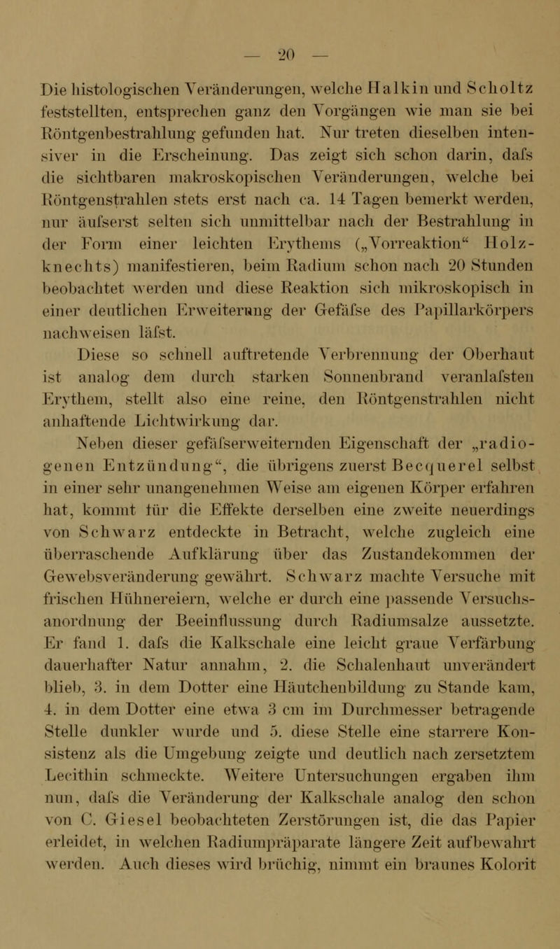Die liistologischen Yerändenmgen, welche Halkiii und Sclioltz feststellten, entsprechen ganz den Vorgängen wie man sie bei Röntgenbestrahlung gefunden hat. Nur treten dieselben inten- siver in die Erscheinung. Das zeigt sich schon darin, dafs die sichtbaren makroskopischen Veränderungen, welche bei Röntgenstrahlen stets erst nach ca. 14 Tagen bemerkt werden, nur äufserst selten sich unmittelbar nach der Bestrahlung in der Form einer leichten l^]rythems („Vorreaktion IIolz- knechts) manifestieren, beim Radium schon nach 20 Stunden beobachtet werden und diese Reaktion sich mikroskopisch in einer deutlichen Erweiterung der Gefäfse des Papillarkörpers nachweisen läfst. Diese so schnell auftretende Verbrennung der Oberhaut ist analog dem durch starken Sonnenbrand veranlafsten Erythem, stellt also eine reine, den Röntgenstrahlen nicht anhaftende Lichtwirkimg dar. Neben dieser gefäfserweiternden Eigenschaft der „radio- genen Entzündung, die übrigens zuerst Becquerel selbst in einer sehr unangenehmen Weise am eigenen Körper erfahren hat, kommt lür die Effekte derselben eine zweite neuerdings von Schwarz entdeckte in Betracht, welche zugleich eine überraschende Aufklärung über das Zustandekommen der Gewebsveränderung gewährt. Schw^arz machte Versuche mit frischen Hühnereiern, welche er durch eine ])assende Versuchs- anordnung der Beeinflussung durch Radiumsalze aussetzte. Er fand 1. dafs die Kalkschale eine leicht graue Verfärbung dauerhafter Natur annahm, 2. die Schalenhaut unverändert blieb, 3. in dem Dotter eine Häutchenbildung zu Stande kam, 4. in dem Dotter eine etwa 3 cm im Durchmesser betragende Stelle dunkler wurde und 5. diese Stelle eine starrere Kon- sistenz als die Umgebung zeigte und deutlich nach zersetztem Lecitliin schmeckte. Weitere Untersuchungen ergaben ihm nun, dafs die Veränderung der Kalkschale analog den schon von C. Giesel beobachteten Zerstörungen ist, die das Papier erleidet, in welchen Radiunipräparate längere Zeit aufbewalirt werden. Auch dieses wird brüchig, nimmt ein braunes Kolorit