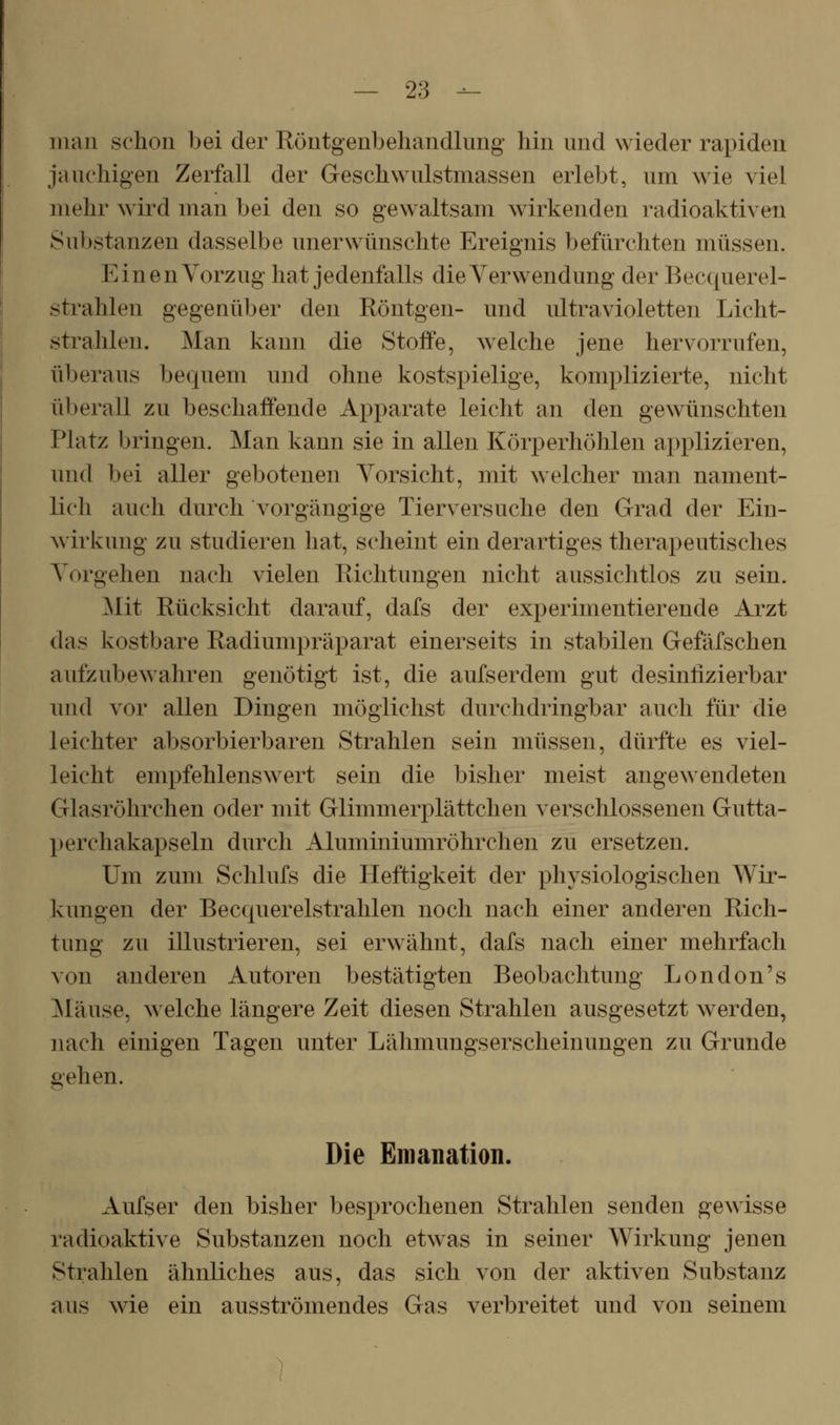 man schon bei der Röntgenbehandlung hin und wieder rapiden jauchigen Zerfall der Geschwulstmassen erlebt, um wie viel mehr wird man bei den so gewaltsam wirkenden radioaktiven Substanzen dasselbe unerwünschte Ereignis befürchten müssen. Einen Vorzug hat jedenfalls die Verwendung der Bec((uerel- strahlen gegenüber den Röntgen- und ultravioletten Licht- strahlen. Man kann die Stoffe, welche jene hervorrufen, überaus bequem und ohne kostspielige, komplizierte, nicht überall zu beschaffende Apparate leicht an den gewünschten Platz bringen. Man kann sie in allen Körperhöhlen applizieren, und bei aller gebotenen Vorsicht, mit welcher man nament- lich auch durch vorgängige Tierversuche den Grad der Ein- wirkung zu studieren hat, scheint ein derartiges therapeutisches Vorgehen nach vielen Richtungen nicht aussichtlos zu sein. Mit Rücksicht darauf, dafs der experimentierende Arzt das kostbare Radiumpräparat einerseits in stabilen Gefäfschen aufzubewahren genötigt ist, die aufserdem gut desinlizierbar inid vor allen Dingen möglichst durchdringbar auch für die leichter absorbierbaren Strahlen sein müssen, dürfte es viel- leicht empfehlenswert sein die bisher meist angewendeten Glasröhrchen oder mit Glimmerplättchen verschlossenen Gutta- perchakapseln durch Aluminiumröhrchen zu ersetzen. Um zum Schlufs die Heftigkeit der physiologischen Wir- kungen der Beccpierelstrahlen noch nach einer anderen Rich- tung zu illustrieren, sei erwähnt, dafs nach einer mehrfach von anderen Autoren bestätigten Beobachtung London's IMäuse, welche längere Zeit diesen Strahlen ausgesetzt werden, nach einigen Tagen unter Lähmungserscheinungen zu Grunde gehen. Die Emanation. Aufser den bisher besprochenen Strahlen senden gewisse radioaktive Substanzen noch etwas in seiner Wirkung jenen Strahlen ähnliches aus, das sich von der aktiven Substanz aus wie ein ausströmendes Gas verbreitet und von seinem