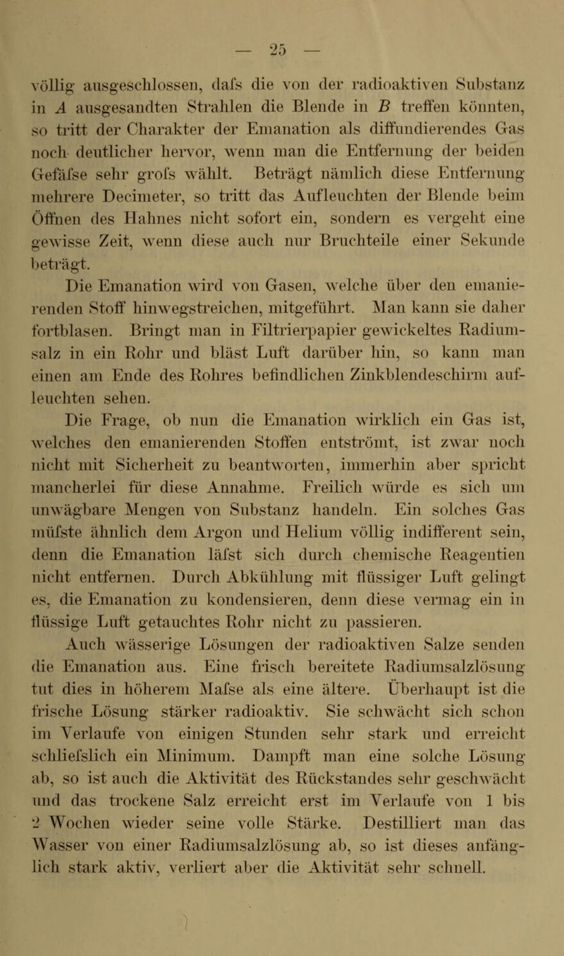 völlig ausgeschlossen, dafs die von der radioaktiven Substanz in A ausgesandten Strahlen die Blende in B treffen könnten, so tritt der Charakter der Emanation als diffundierendes Gas noch deutlicher hervor, wenn man die Entfernung der beiden Gefäfse sehr grofs wählt. Beträgt nämlich diese Entfernung mehrere Decimeter, so tritt das Aufleuchten der Blende beim Öffnen des Hahnes nicht sofort ein, sondern es vergeht eine gewisse Zeit, wenn diese auch nur Bruchteile einer Sekunde beträgt. Die Emanation wird von Gasen, welche über den emanie- renden Stoff hinwegstreichen, mitgeführt. Man kann sie daher fortblasen. Bringt man in Filtrierpapier gewickeltes Radium- salz in ein Rohr und bläst Luft darüber hin, so kann man einen am Ende des Rohres befindlichen Zinkblendeschirm auf- leuchten sehen. Die Frage, ob nun die Emanation wirklich ein Gas ist, welches den emanierenden Stoffen entströmt, ist zwar noch nicht mit Sicherheit zu beantworten, immerhin aber spricht mancherlei für diese Annahme. Freilich würde es sich um unwägbare Mengen von Substanz handeln. Ein solches Gas müfste ähnlich dem Argon und Helium völlig indifferent sein, denn die Emanation läfst sich durch chemische Reagentien nicht entfernen. Durch Abkühlung mit flüssiger Luft gelingt es, die Emanation zu kondensieren, denn diese vermag ein in flüssige Luft getauchtes Rohr nicht zu passieren. Auch wässerige Lösungen der radioaktiven Salze senden die Emanation aus. Eine frisch bereitete Radiumsalzlösung tut dies in höherem Mafse als eine ältere. Überhaupt ist die frische Lösung stärker radioaktiv. Sie schwächt sich schon im Verlaufe von einigen Stunden sehr stark und erreicht schliefslich ein Minimum. Dampft man eine solche Lösung ab, so ist auch die Aktivität des Rückstandes sehr geschwächt und das trockene Salz erreicht erst im Verlaufe von 1 bis 2 Wochen wieder seine volle Stärke. Destilliert man das Wasser von einer Radiumsalzlösung ab, so ist dieses anfäng- lich stark aktiv, verliert aber die Aktivität sehr schnell.