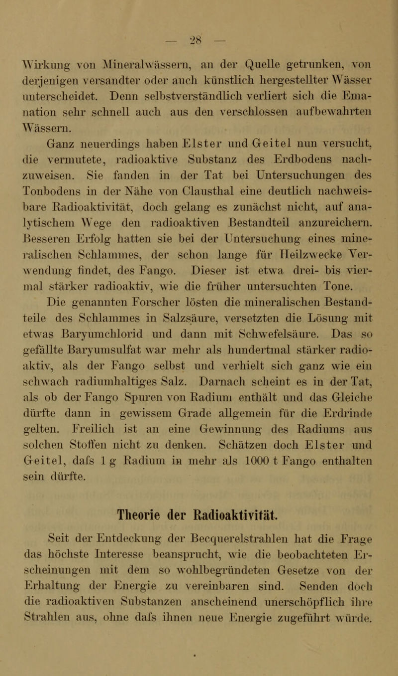 Wirkung von ^linerahvässern, an der Quelle getrunken, von derjenigen versandter oder auch künstlich hergestellter Wässer unterscheidet. Denn selbstverständlich verliert sich die Ema- nation sehr schnell auch aus den verschlossen aufbewahrten Wässern. Ganz neuerdings haben Elster und Geitel nun versucht, die vermutete, radioaktive Substanz des Erdbodens nacli- zuweisen. Sie fanden in der Tat bei Untersuchungen des Tonbodens in der Nähe von Clausthal eine deutlich nachweis- bare Radioaktivität, doch gelang es zunächst nicht, auf ana- lytischem Wege den radioaktiven Bestandteil anzureichern. Besseren Erfolg hatten sie bei der Untersuchung eines mine- ralischen Schlammes, der schon lange für Heilzwecke Ver- wendung findet, des Fango. Dieser ist etwa drei- bis vier- mal stärker radioaktiv, wie die früher untersuchten Tone. Die genannten Forscher lösten die mineralischen Bestand- teile des Schlammes in Salzsäure, versetzten die Lösung mit etwas Baryumchlorid und dann mit Schwefelsäure. Das so gefällte Baryumsulfat war melir als hundertmal stärker radio- aktiv, als der Fango selbst und verhielt sich ganz wie ein schwach radiumhalti^es Salz. Darnach scheint es in der Tat, als ob der Fango Spuren von Radium enthält und das Gleiche dürfte dann in gewissem Grade allgemein für die Erdrinde gelten. Freilich ist an eine Gewinnung des Radiums aus solchen Stoffen nicht zu denken. Schätzen doch Elster und Geitel, dafs 1 g Radium in mehr als 1000 t Fango enthalten sein dürfte. Theorie der Radioaktivität. Seit der Entdeckung der Becquerelstrahlen hat die Frage das höcliste Interesse beansprucht, wie die beobachteten Er- scheinungen mit dem so wohlbegründeten Gesetze von der Erhaltung der Energie zu vereinbaren sind. Senden doch die radioaktiven Substanzen anscheinend unerschöpflich ihre Strahlen aus, ohne dafs ihnen neue Energie zugeführt würde.