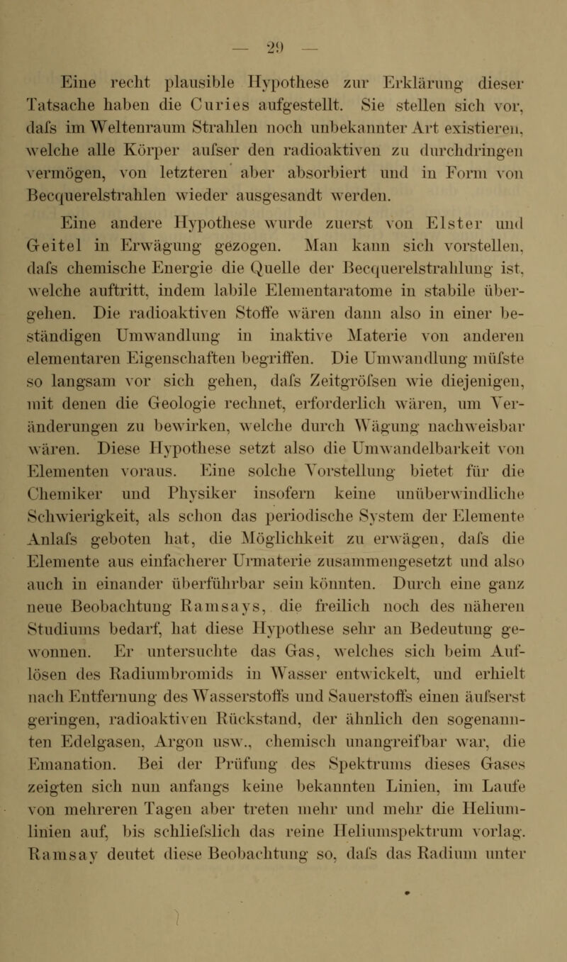 — 2i) — Eine recht plausible Hypothese zur Erklärung dieser Tatsache haben die Curies aufgestellt. Sie stellen sich vor, dafs im Weltenraum Strahlen noch unbekannter Art existieren, welche alle Körper aufser den radioaktiven zu durchdringen vermögen, von letzteren aber absorbiert und in Form von Becquerelstrahlen wieder ausgesandt werden. Eine andere Hypothese wurde zuerst von Elster und Geitel in Erwägung gezogen. Man kann sich vorstellen, dafs chemische Energie die Quelle der Becquerelstrahlung ist, welche auftritt, indem labile Elementaratome in stabile über- gehen. Die radioaktiven Stoffe wären dann also in einer be- ständigen Umwandlung in inaktive Materie von anderen elementaren Eigenschaften begriffen. Die Umwandlung müfste so langsam vor sich gehen, dafs Zeitgröfsen wie diejenigen, mit denen die Geologie rechnet, erforderlich wären, um Ver- änderungen zu bewirken, welche durch Wägung nachweisbar wären. Diese Hypothese setzt also die Umwandelbarkeit von Elementen voraus. Eine solche Yorstellung bietet für die Chemiker und Physiker insofern keine unüberwindliche Schwierigkeit, als schon das periodische System der Elemente Anlafs geboten hat, die Möglichkeit zu erwägen, dafs die Elemente aus einfacherer Urmaterie zusammengesetzt und also auch in einander überführbar sein könnten. Durch eine ganz neue Beobachtung Ramsays, die freilich noch des näheren Studiums bedarf, hat diese Hypotliese sehr an Bedeutung ge- wonnen. Er untersuchte das Gas, welches sich beim Auf- lösen des Radiumbromids in Wasser entwickelt, und erhielt nach Entfernung des Wasserstoffs und Sauerstoffs einen äufserst geringen, radioakti\en Rückstand, der ähnlich den sogenann- ten Edelgasen, Argon usw., chemisch unangreifbar war, die I^]manation. Bei der Prüfung des Spektrums dieses Gases zeigten sich nun anfangs keine bekannten Linien, im Laufe von mehreren Tagen aber treten mehr und mehr die Helium- linien auf, bis schliefslich das reine Heliumspektrum vorlag. Ramsay deutet diese Beobachtinig so, dafs das Radium unter