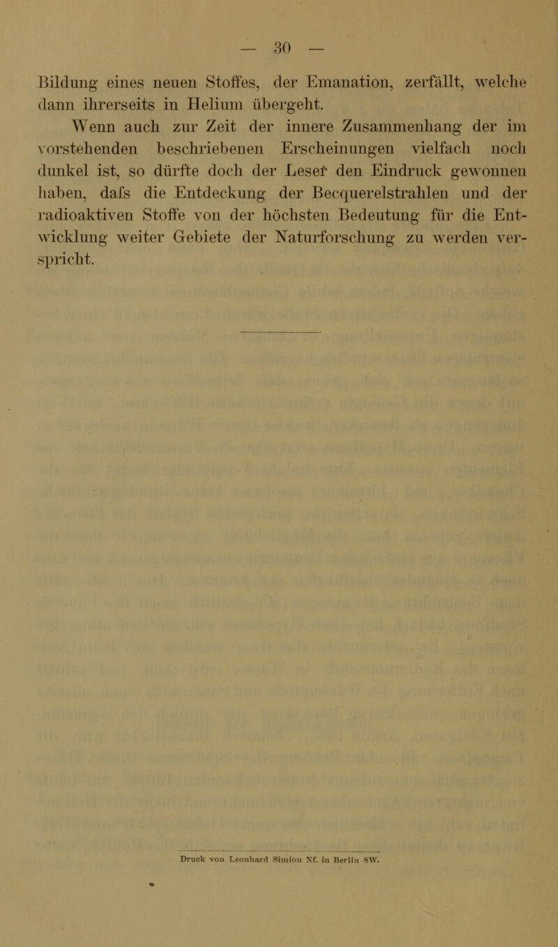 Bildung eines neuen Stoffes, der Emanation, zerfällt, welche dann ihrerseits in Helium übergeht. Wenn auch zur Zeit der innere Zusammenhang der im vorstehenden beschriebenen Erscheinungen vielfach nocli dunkel ist, so dürfte doch der Lesel* den Eindruck gewonnen haben, dafs die Entdeckung der Becquerelstrahlen und der radioaktiven Stoffe von der höchsten Bedeutung für die Ent- wicklung weiter Gebiete der Naturforschung zu werden vei'- spricht. Druck von Leonhard Simion Nf. in Berlin SW.