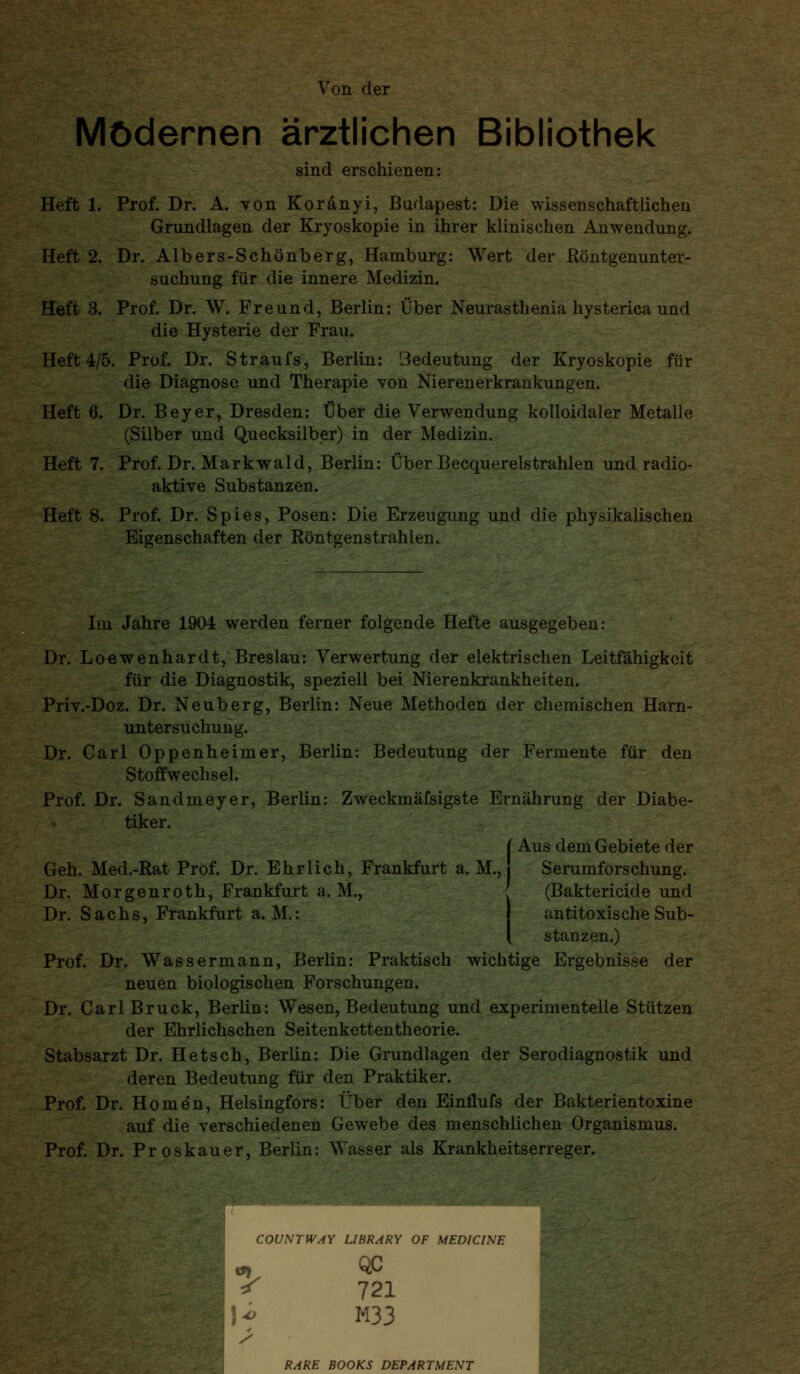 m><m^>^ ■ -'Xit.-\Ä V.- ^. Von der Modernen ärztlichen Bibliothek sind erschienen: Heft 1. Prof. Dr. A. von Koränyi, Budapest: Die wissenschaftlichen Grundlagen der Kryoskopie in ihrer klinischen Anwendung. Heft 2. Dr. Albers-Schönberg, Hamburg: Wert der Röntgenunter- suchung für die innere Medizin. Heft 3. Prof. Dr. W. Freund, Berlin: Über Neurasthenia hysterica und die Hysterie der Frau. Heft 4/5. Prof. Dr. Straufs, Berlin: Bedeutung der Kryoskopie für die Diagnose und Therapie von Nierenerkrankungen. Heft 6. Dr. Beyer, Dresden: Über die Verwendung kolloidaler Metalle (Silber und Quecksilber) in der Medizin. Heft 7. Prof. Dr. Markwald, Berlin: Über Becquerelstrahlen und radio- aktive Substanzen. Heft 8. Prof. Dr. Spies, Posen: Die Erzeugung und die physikalischen Eigenschaften der Röntgenstrahlen. Im Jahre 1904 werden ferner folgende Hefte ausgegeben: Dr. Loewenhardt, Breslau: Verwertung der elektrischen Leitfähigkeit für die Diagnostik, speziell bei Nierenkrankheiten. Priv.-Doz. Dr. Neuberg, Berlin: Neue Methoden der chemischen Harn- untersuchung. Dr. Carl Oppenheimer, Berlin: Bedeutung der Fermente für den Stoffwechsel. Prof. Dr. Sandmeyer, Berlin: Zweckmäfsigste Ernährung der Diabe- tiker. (Aus dem Gebiete der Geh. Med.-Rat Prof. Dr. Ehrlich, Frankfurt a. M., Serumforschung. Dr. Morgenroth, Frankfurt a. M., ' (Bakterieide und Dr. Sachs, Frankfurt a. M.: antitoxische Sub- [ stanzen.) Prof. Dr. Wassermann, Berlin: Praktisch wichtige Ergebnisse der neuen biologischen Forschungen. Dr. Carl Brück, Berlin: Wesen, Bedeutung und experimentelle Stützen der Ehrlichschen Seitenkettentheorie. Stabsarzt Dr. Hetsch, Berlin: Die Grundlagen der Serodiagnostik und deren Bedeutung für den Praktiker. Prof. Dr. Homen, Helsingfors: Über den Einflufs der Bakterientoxine auf die verschiedenen Gewebe des menschlichen Organismus. Prof. Dr. Proskauer, Berlin: Wasser als Krankheitserreger. 1 COUMIVAY LIBRARY OF MEDICINE ^ 721 )f M33 RARE BOOKS DEPARTMENT