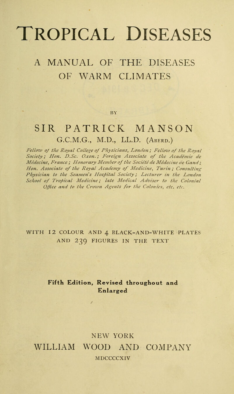 A MANUAL OF THE DISEASES OF WARM CLIMATES SIR PATRICK MANSON G.C.M.G., M.D., LL.D. (Aberd.) Fellow of the Royal Colle^^e of Physicians, London ; Fellow of the Royal Society; Hon. D.Sc. Oxon.; Foreign Associate of the Academie de Medecine, France ; Hono7-ary Member of the Societe de Medecine de Gand; Hon. Associate of the Royal Academy of Medicine, Turin; Consulti7ig Physician to the Seamen's Hospital Society; Lectu7-er in the London School of Ti'opical Medicine; late Medical Adviser to the Colonial Office and to the Crown Agents for the Colonies, etc. etc. WITH 12 COLOUR AND \ BLACK-AND-WHITE PLATES AND 239 FIGURES IN THE TEXT Fifth Edition, Revised throughout and Enlarged NEW YORK WILLIAM WOOD AND COMPANY MDCCCCXIV