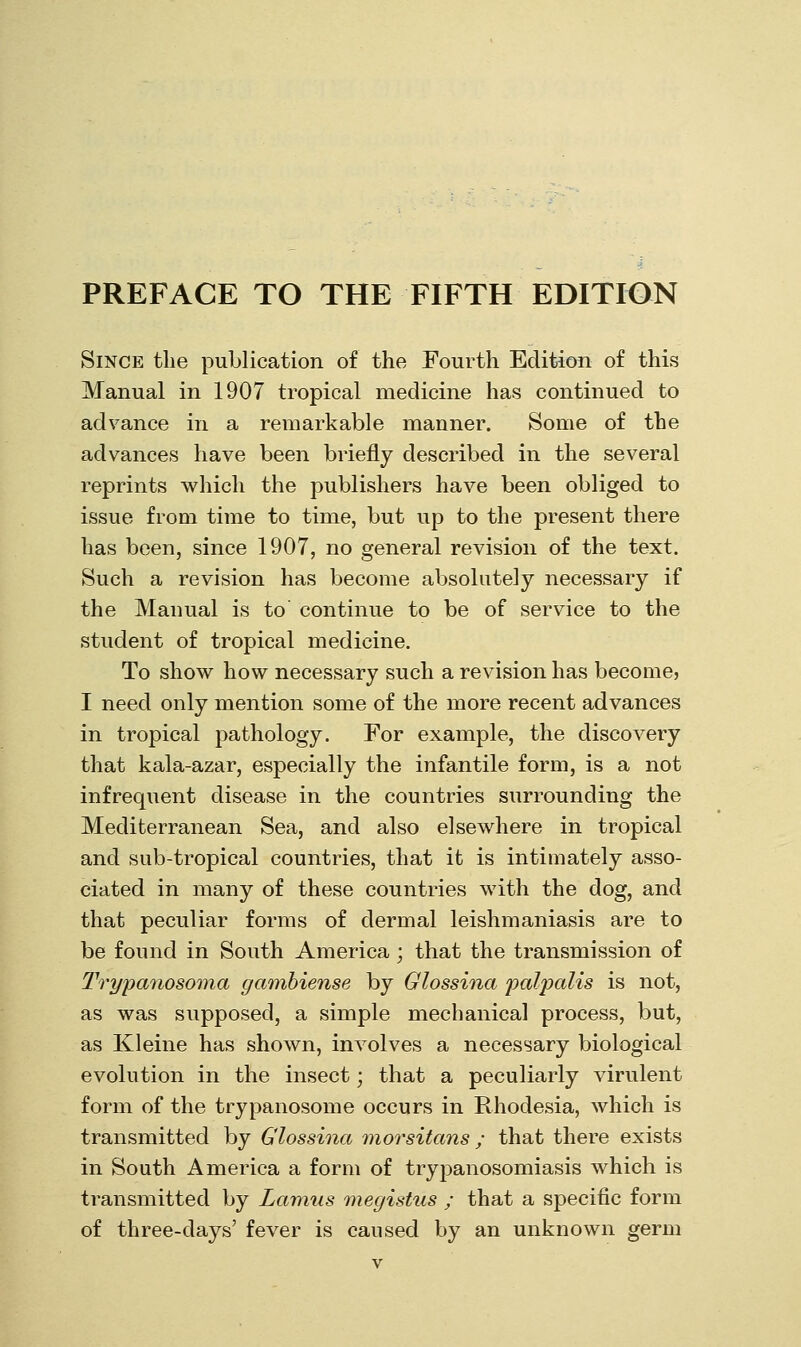 Since the publication of the Fourth Edition of this Manual in 1907 tropical medicine has continued to advance in a remarkable manner. Some of the advances have been briefly described in the several reprints which the publishers have been obliged to issue from time to time, but up to the present there has been, since 1907, no general revision of the text. Such a revision has become absolutely necessary if the Manual is to continue to be of service to the student of tropical medicine. To show how necessary such a revision has become, I need only mention some of the more recent advances in tropical pathology. For example, the discovery that kala-azar, especially the infantile form, is a not infrequent disease in the countries surrounding the Mediterranean Sea, and also elsewhere in tropical and sub-tropical countries, that it is intimately asso- ciated in many of these countries with the dog, and that peculiar forms of dermal leishmaniasis are to be found in South America ; that the transmission of Trypanosoma gamhiense by Glossina paljKiUs is not, as was supposed, a simple mechanical process, but, as Kleine has shown, involves a necessary biological evolution in the insect; that a peculiarly virulent form of the trypanosome occurs in Rhodesia, which is transmitted by Glossina inorsitans ; that there exists in South America a form of trypanosomiasis which is transmitted by Lamus megistus ; that a specific form of three-days' fever is caused by an unknown germ