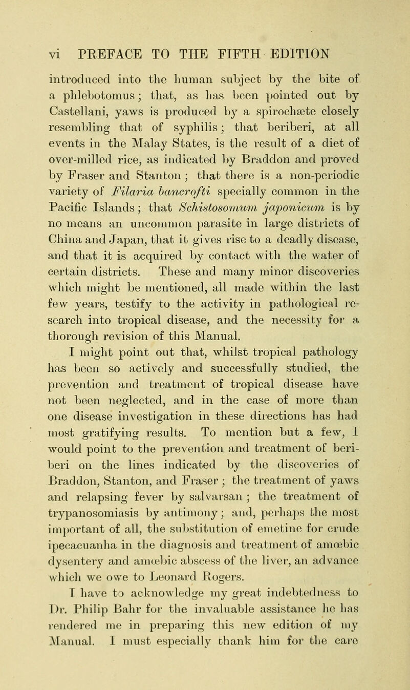 introduced into the human subject by the bite of a phlebotomus; that, as has been pointed out by Castellani, yaws is produced by a spirochsete closely resembling that of syphilis; that beriberi, at all events in the Malay States, is the result of a diet of over-milled rice, as indicated by Braddon and proved by Eraser and Stanton; that there is a non-periodic variety of Filaria hancrofti specially common in the Pacific Islands; that SchistosomuDi jaj)onic^irri is by no means an uncommon parasite in large districts of China and Japan, that it gives rise to a deadly disease, and that it is acquired by contact with the water of certain districts. These and many minor discoveries which might be mentioned, all made within the last few years, testify to the activity in pathological re- search into tropical disease, and the necessity for a thorough revision of this Manual. I might point out that, whilst tropical pathology has been so actively and successfully studied, the prevention and treatment of tropical disease have not been neglected, and in the case of more than one disease investigation in these directions has had most gratifying results. To mention but a few, I would point to the prevention and treatment of beri- Ijeri on the lines indicated by the discoveries of Braddon, Stanton, and Fraser ; the treatment of yaws and relapsing fever by salvarsan ; the treatment of trypanosomiasis by antimony; and, perhaps the most important of all, the substitution of emetine for crude ipecacuanha in the diagnosis and treatment of amoebic dysentery and amcjebic abscess of the liver, an advance which we owe to Leonard Rogers. I have to acknowledge my great indebtedness to Dr. Philip Bahr for the invaluable assistance he has rendered me in preparing this new edition of my Manual. I must especially thank him for the care