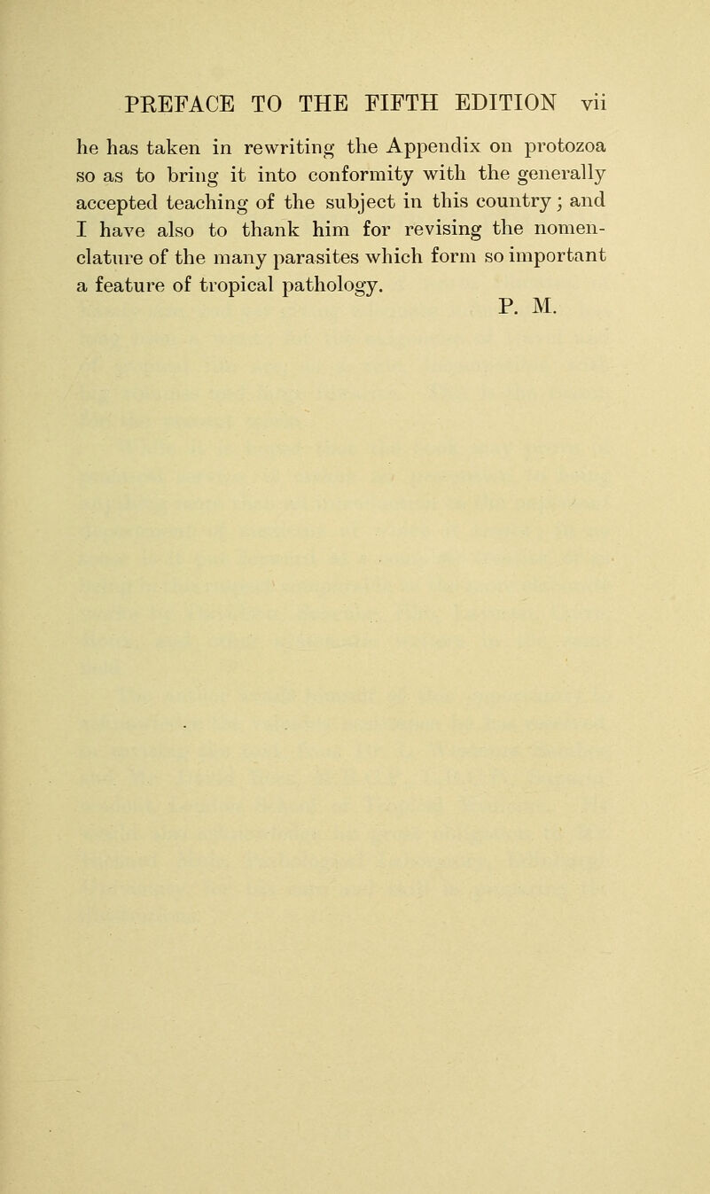 he has taken in rewriting the Appendix on protozoa so as to bring it into conformity with the generally accepted teaching of the subject in this country; and I have also to thank him for revising the nomen- clature of the many parasites which form so important a feature of tropical pathology. P. M.