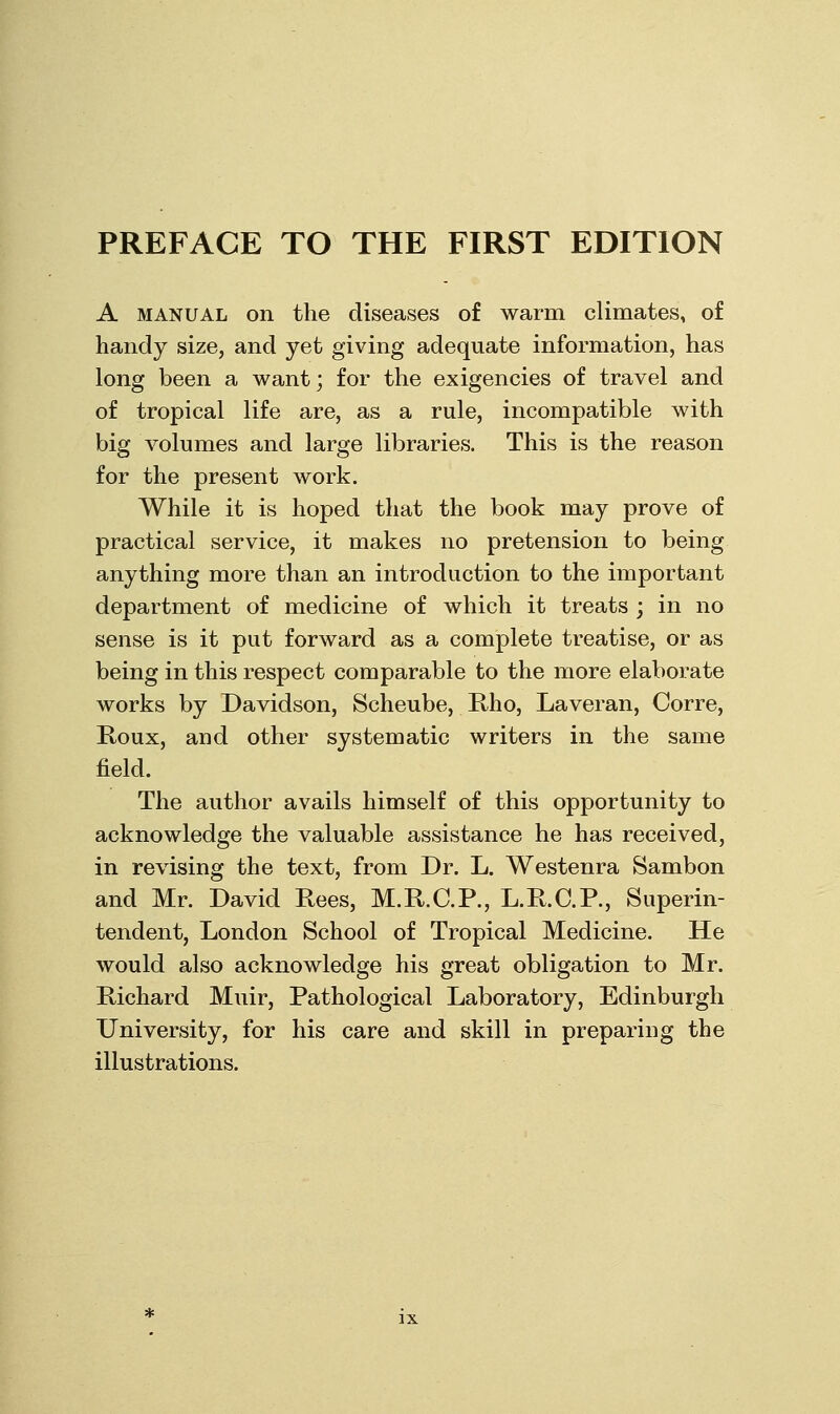 A MANUAL on the diseases of warm climates, of handy size, and yet giving adequate information, has long been a want; for the exigencies of travel and of tropical life are, as a rule, incompatible with big volumes and large libraries. This is the reason for the present work. While it is hoped that the book may prove of practical service, it makes no pretension to being anything more than an introduction to the important department of medicine of which it treats ; in no sense is it put forward as a complete treatise, or as being in this respect comparable to the more elaborate works by Davidson, Scheube, Rho, Laveran, Corre, Roux, and other systematic writers in the same field. The author avails himself of this opportunity to acknowledge the valuable assistance he has received, in revising the text, from Dr. L. Westenra Sambon and Mr. David Rees, M.R.C.R, L.R.C.P., Superin- tendent, London School of Tropical Medicine. He would also acknowledge his great obligation to Mr. Richard Muir, Pathological Laboratory, Edinburgh University, for his care and skill in preparing the illustrations.