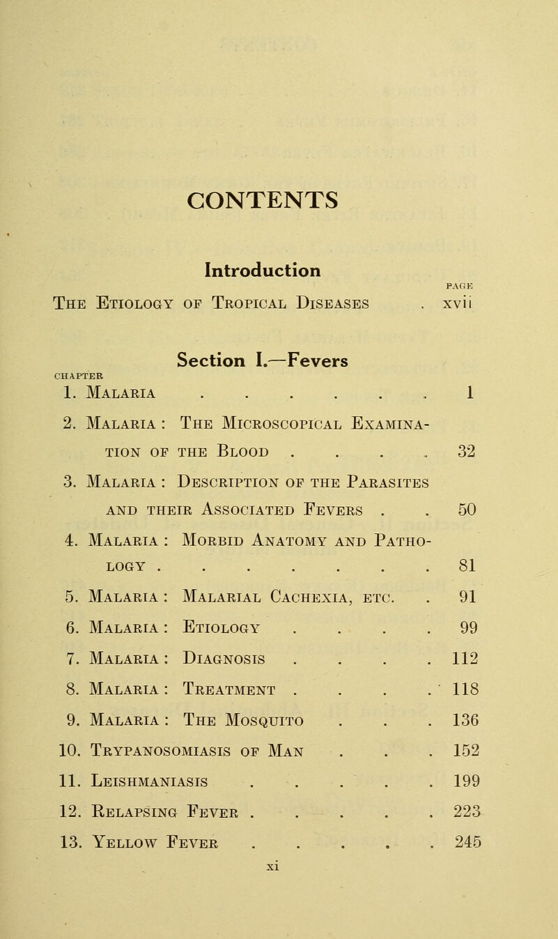 CONTENTS Introduction PAGK The Etiology of Tropical Diseases . xvii Section I.—Fevers CHAPTER 1. Malaeia ,1 2. Malaria : The Microscopical Examina- tion OF THE Blood . . . .32 3. Malaria : Description of the Parasites AND their Associated Fevers . . 50 4. Malaria : Morbid Anatomy and Patho- logy .... 5. Malaria : Malarial Cachexia, etc. 6. Malaria : Etiology 7. Malaria : Diagnosis 8. Malaria : Treatment . 9. Malaria : The Mosquito 10. Trypanosomiasis of Man 11. Leishmaniasis 12. Relapsing Fever . 13. Yellow Fever . 81 A, ETC. 91 99 112 118 136 . 152 . 199 . 223 . 245