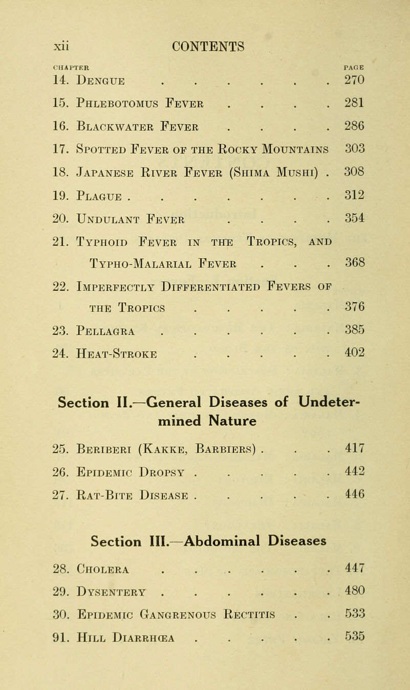 CHAPTER PAGE 14. Dengue 270 15. Phlebotomus Fever .... 281 16. Blackwater Fever .... 286 17. Spotted Fever op the Rocky Mountains 303 18. Japanese River Fever (Shima Mushi) . 308 19. Plague .312 20. Undulant Fever . . . . 354 21. Typhoid Fever in the Tropics, and Typho-Malarial Fever . . . 368 22. Imperfectly Differentiated Fevers of the Tropics ..... 376 23. Pellagra 385 24. Heat-Stroke . . . . .402 Section II.—General Diseases of Undeter- mined Nature 25. Beriberi (Kakke, Barbiers) . . . 417 26. Epidemic Dropsy 442 27. Rat-Bite Disease 446 Section III.—Abdominal Diseases 28. Cholera . ... . . .447 29. Dysentery 480 30. Epidemic Gangrenous Rectitis . . 533 91. Hill Diarrhcea ..... 535