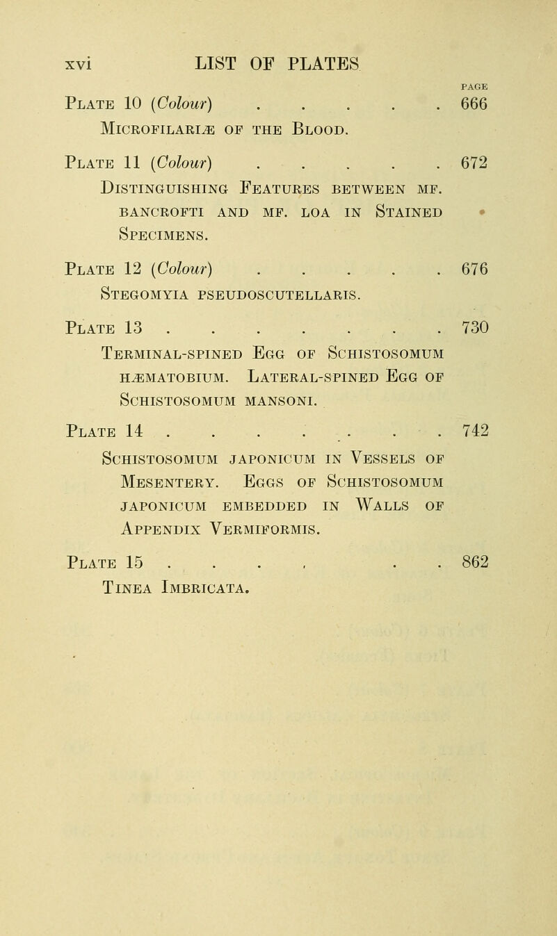 PAGE Plate 10 (Colour) 666 Microfilaria of the Blood. Plate 11 {Colour) 672 Distinguishing Features between mf. bancrofti and mf. loa in Stained • Specimens. Plate 12 {Colour) 676 Stegomyia pseudoscutellaris. Plate 13 .730 Terminal-spined Egg of Schistosomum hamatobium. Lateral-spined Egg of Schistosomum mansoni. Plate 14 . . . . . . . 742 Schistosomum japonicum in Vessels of Mesentery. Eggs of Schistosomum japonicum embedded in Walls of Appendix Vermiformis. Plate 15 ... , . . 862 Tinea Imbricata.