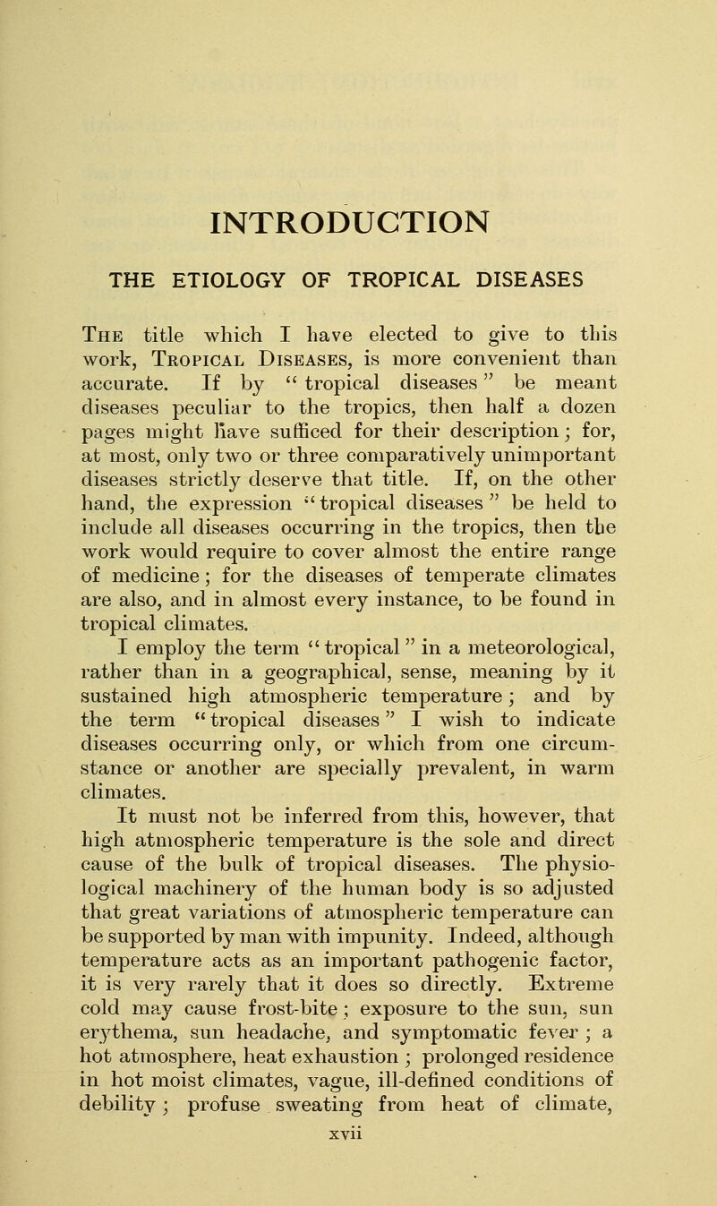 INTRODUCTION THE ETIOLOGY OF TROPICAL DISEASES The title which I have elected to give to this work, Tropical Diseases, is more convenient than accurate. If by  tropical diseases be meant diseases peculiar to the tropics, then half a dozen pages might liave sufficed for their description; for, at most, only two or three comparatively unimportant diseases strictly deserve that title. If, on the other hand, the expression *' tropical diseases  be held to include all diseases occurring in the tropics, then the work would require to cover almost the entire range of medicine; for the diseases of temperate climates are also, and in almost every instance, to be found in tropical climates. I employ the term tropical in a meteorological, rather than in a geographical, sense, meaning by it sustained high atmospheric temperature; and by the term  tropical diseases I wish to indicate diseases occurring only, or which from one circum- stance or another are specially prevalent, in warm climates. It must not be inferred from this, however, that high atmospheric temperature is the sole and direct cause of the bulk of tropical diseases. The physio- logical machinery of the human body is so adjusted that great variations of atmospheric temperature can be supported by man with impunity. Indeed, although temperature acts as an important pathogenic factor, it is very rarely that it does so directly. Extreme cold may cause frost-bite; exposure to the sun, sun erythema, sun headache, and symptomatic fever ; a hot atmosphere, heat exhaustion ; prolonged residence in hot moist climates, vague, ill-defined conditions of debility; profuse sweating from heat of climate.