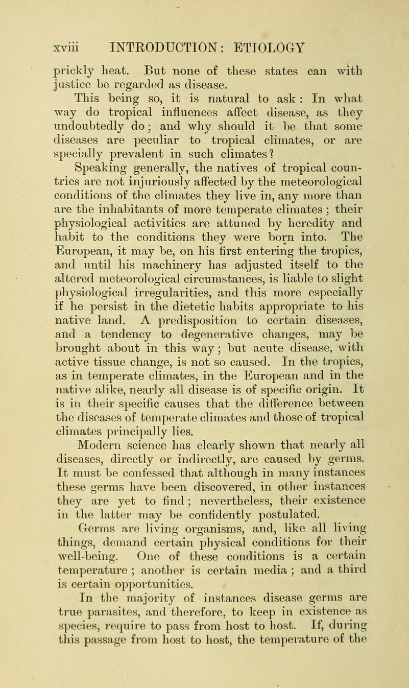 prickly lieat. But none of these states can with justice be regarded as disease. This being so, it is natural to ask : In what way do tropical influences affect disease, as they undoubtedly do; and why should it be that some diseases are peculiar to tropical climates, or are specially prevalent in such climates 1 Speaking generally, the natives of tropical coun- tries are not injuriously affected by the meteorological conditions of the climates they live in, any more than are the inhabitants of more temperate climates ; their physiological activities are attuned by heredity and habit to the conditions they were born into. The European, it may be, on his first entering the tropics, and until his machinery has adjusted itself to the altered meteorological circumstances, is liable to slight physiological irregularities, and this more especially if he persist in the dietetic habits appropriate to his native land. A predisposition to certain diseases, and a tendency to degenerative changes, may be brought about in this way; but acute disease, with active tissue change, is not so caused. In the tropics, as in temperate climates, in the European and in the native alike, nearly all disease is of specific origin. It is in their specific causes that the difference between the diseases of temperate climates and those of tropical climates principally lies. Modern science has clearly shown that nearly all diseases, directly or indirectly, are caused by germs. It must be confessed that although in many instances these germs have been discovered, in other instances they are yet to find; nevertheless, their existence in the latter may be confidently postulated. Germs are living organisms, and, like all living things, demand certain physical conditions for their well-being. One of these conditions is a certain temperature ; another is certain media; and a third is certain opportunities. In the majority of instances disease germs are true parasites, and therefore, to keep in existence as species, require to pass from host to host. If, during this passage from host to host, the temperature of the