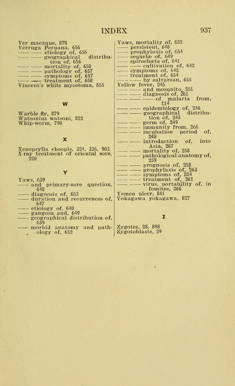 Ver macaque, 878 Verruga Peruana, 656 etiology of, 656 ■ geographical distribu- tion of, 656 ■ mortality of, 658 pathology of, 657 symptoms of, 657 — treatment of, 658 Vincent's white mycetoma, 855 W Warble fly, 879 Watsonius watsoni, 822 Whip-worm, 790 Xenopsylla cheopis. 324, 326, 903 X-ray treatment of oriental sore, 220 Yaws, 639 and primary-sore question, 648 diagnosis of, 653 duration and recurrences of, 647 etiology of, 640 gangosa and, 649 geographical distribution of, 639 morbid anatomy and path- ology of. 652 Yaws, mortality of, 652 persistent, 648 prophylaxis of. 654 sequelae of, 649 ■ spirochEBte of, 641 cultivation of, 642 symptoms of, 642 —— treatment of, 654 by salvarsan, 655 Yellow fever, 245 and mosquito, 251 diagnosis of, 2B1 ^ of malaria from, 114 epidemiology of, 246 geographical distribu- tion of, 245 germ of, 249 ■ immunity from, 266 incubation period of, 248 introduction of, into Asia, 267 mortality of, 258 pathological anatomy of, 259 prognosis of, 258 prophylaxis of, '263 symptoms of, 254 treatment of, 261 -. virus, portability of, in fomites, 266 Yemen ulcer, 841 Yokagawa yokagawa, 827 Zygotes, 28, 898 Zygotoblasts. 29