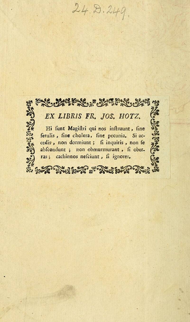 <^*f^j> &l4*0\ I EX LIBRIS FR. JOS, HOTZ. < .' Hi funt Magiftri qui nos inftruunt, fine ' ferulis , fine cholera, fine pecu-nia«. Si ac- , cedis , non dormiunt; fi inquiris , non fe ; \ abfcondunt ; non obmurmurant , fi ober- i \ ras; cachinnos nefciunt, fi ignorcs» (