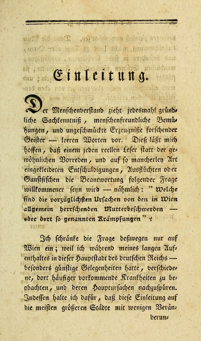 <£t nlettiing. <3> «s^^er SJttenfdjenberfranb jte^t jebeSmaljl grunb* fidje ©adjf ennfnifj , menfcfyenfreunblicfye 33emu* jungen, unbungefdjmuifte (£rjcugmf;e fovfdjenbet ©elfter — leeren Porten üor. J&reg lafst mfcfj $ojfen> bafj einem jcben reellen £efer frart ber ge* wo^nlicfjen SSorreben, unb auf fo mancherlei) lixt eingefteibefen €nffdjufbigungen/ 3(u£fTüd}ten ober ©unjrfrfcf)en bte Beantwortung fofgenber grage roilifommener feim wirb — nd^mficl):  Welche fm& bie porjuijltcfjflett Urfa^en t>on fcen in tX>ie»t allgemein l?cn:fcf)en&ett ttTutterfcef4)**>erfcen — e&ec dort fo genannten Äcampfungen  ^ 3dj fcr)rdnPe bte Jrage beleget* nur auf SÖSien ein; weif tefj wd^renb meines fangen Huf* enf^alteS in biefer £auptjfabt beS beut fefren Steic^ö — 6efonber$ gunfrige ©efegenl^eiten Ijatte, berfd)iebe# neA bort ^duftger borfommenbe j^rant^eifen ^u 6e* obadjten, unb beren £aupfurfad)en na<%ifpuren. Snbeffen l^afte id) bafur, ba$ bkfe Einleitung auf bte meifren größeren <&tfott mit wenigen Söerdm betun*