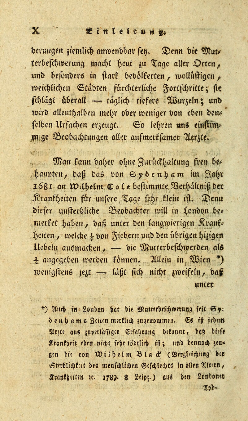 % £ttttef£itft$* benmgen atemficfy amwnbbar fe^ 3)enn bte fÖhtf* terbefcfyroerung n\ad)t %t\xt &u £age aller -Orten, wnb befonbere in frar^ bebofferten, woüüjrigen, mi$)lid)m (Stauten fürchterliche gor£fd>rittc; fte fd)(dgt überaß -4* tdgltd) tiefere SÜßurjefn; wnb wirb aflenf^alben me^r ober weniger \jon eben ben* fefben tlrfacfyen erzeugt. <&o lehren mt$ eirifHttK jmige 28eobacf)tttngen a\l$v aufmerf'famer ILtxtft. Sftan fönn beider o^ne gurütfHaltung fren be* - Raupten, bag baö fcon &yb enfyam im 2^^ 1681 an VOifytlm <£ 01 c beftimmte 58er$dftm'$ ber ^ranf^eiten für unfere , %age fetyc flein ijr. £)enn btefer unfrerbltcfje Skobacfyter will in Xonbon he* werfet f^aben , baji unter ben ktugwiertgen $rank Reiten , roelcbe f feon 5^™ unb ben übrigen ^ijigen liebeln augmacfjen, — t>k SÄutterbefcfrrcerben, ate ■I angegeben werben fonnen. TCÜein in, f^Bten *) jvenigjlenö je^t —• lafjt ftdj ntc^t $n>eifefttA baf unter *) 2£udj fit Bonbon ^ot tte'3Wtttt«bffc&»etui$ fett 6>y- fc e n £ a m s 3n>n nrnfltd) jugenomnun. £* t'ft jcb?nt Slcjtc au« |u»(Tlä.lTfgce gtftymm bcfannt, bajj tiefe ÄrenftKit eben nt$t fe$t föbtticf} t'fi; unb bennpcfc jcu* gen bte t>on tDii^elm £ia<£ (9&crgtftd)ting Uz etfcbticbfctt be* mfnf#uc&cn (Scföfecfcts in allen ftttftn, ftantydten w. 1799. 8 £eipsO flu« btn £onbontc Xt>b=