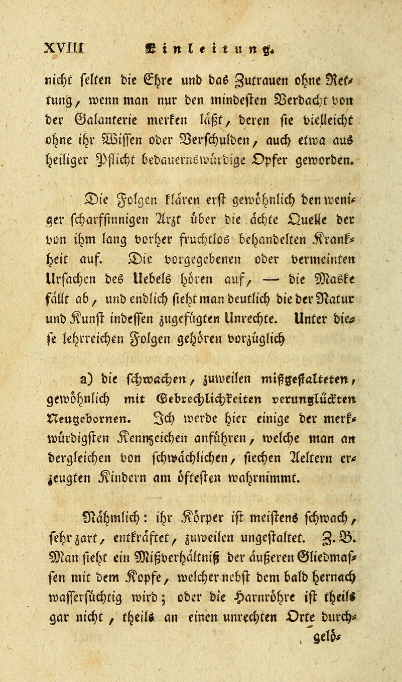 nicfyt feiten bie €^re unb t>a$ gutrauen o^nc ffttU tung, wenn man nur ben minbejren Sßerbcid;t t>ort ber ©alanferie merfen Idf§t r beren fte bieüeidjt o^ne ifcr SBifTen ober Sßerfcfyufben f aucf) etwa au$ Reuiger tyflid)t bebauern&Wihbige £>pfer geworben. 5Die folgen Haren erfl gewc£inticfy ben wem* ger fdjarfftnnigen Ttr^t über bie dc^te Quelle bec bon ifcm lang bort^er fruchtlos bel^anbelten $ranf* §tit auf. &ic borgegebenen ober bermeintett Urfacfycn be£ Uebete Igoren auf, — bte 5fta6fe fdüt a6, unbenbfidj fteljtmanbeutftcf) bte ber Statut unb j^unfl inbeffen zugefügten Unrechte. Unter bte«? fe lehrreichen folgen geboren bor^ügltc^ a) bte fc^toß^ert/ gutuetfen ttuflgejfaUeten, gewo^nficl? mit (Bthieifyliüfltiten vetunqlüätert neugebornen. %<$) werbe £ter einige ber merf* wurbigften j?enn^etc^eh anführen, welche man att bergfeicfyen bon fcfywdcfyltcfyen , ftecfyen Leitern er* jeugten j?inbern am oftefhn wahrnimmt, €vd$mfidj: \\x. Körper tff metftenö frf>wacfy , fetjr$art, entsaftet/ §uweifen ungejfaftet. §.33» SJian fte^t ein 9ÖMfji>erkdffm£ ber duneren ©fiebmaf* fen mit htm j^opfe, welcher nebfi: bem batb l^ernad) wajjerfucfytig wirb; ober bte £arnr6£re ifr tfytU* gar ntdjt , tfytili an einen unrechten Oxtc burefc t gelo*