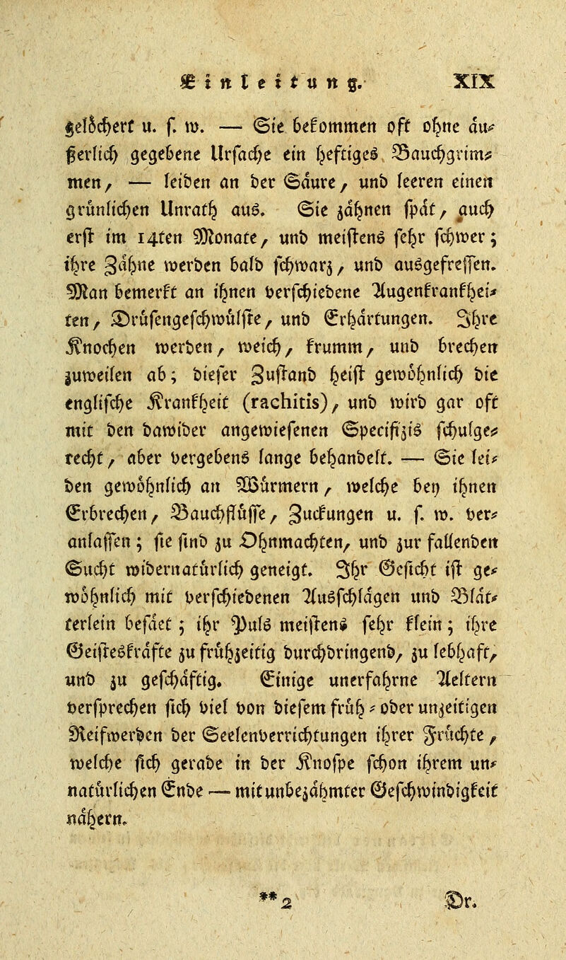 $el5cfyett u. f. n>. — ©ie bekommen off ofyne du^ fjerlid) gegebene Urfacfye ein IjeftigeS 35aucr;grims: men, — leiben an ber ©dure, unb leeren einen grünlichen Unratf? au6. ©ie jdljnen fok, aud) erfi im i4ten Monate, unb meiftenS fer^r fcfywer; tf^re Qäfynt werben halb fc^rüarj, unb auSgefrejjen. Sföan kmetft an ifjnen berfcfnebene Kugenfranfl^ei* fen, &rüfengefd)rüülfre , unb Erwartungen. 3|r« jtnocfyen werben, weicfj, frumm, unb brechen juroeilen ah; biefer 3uffonk 6e$ gewol^nlidj bt'e <ngfifd)e $rant^eit (rachitis), unb wirb gar off mit ben baroiber angewiefenen ©pecifi^iö fdjufge* recfyt, a6er uergefcenö lange 6e£anbelf. — ©ie fei* ben gewoljnlicf) an SBürmern r welche ben i^nen Erbrechen, ^aucfrjTüjfe, gucfungen u. f. w. fcer* anlafen ; fte ftnb $u .Oljnmacr/ten,, unb jur fatlenbett ©u$t roibernatürlicr; geneigt. 3$r ©cftcfct ift ge* wo^nficr; mit fcerfdjiebenen Tluöfdjfdgen unb SMdfr terfein hcfikt; i$r ^)ulö meifren* fef^r Hein; t'fcre ©etfleSfväfte $u frufoeitig burcfybringenb,, ju kfyaft, unt) ju gefcfydftig. €inige unerfafjrne Keltern üerfpredjen ftcr; kiel t>on biefem frufc * ober unreif igen Steifheiten ber ©eelenDerricfyfungen iljrer Jrttcfyte, welche jlcr) gerabe in ber Jlnofpe fdjon i^rem un* natürlichen €nbe — mitunoe^dbmter ©efcfywinbigfeif nähern. ** Ibti