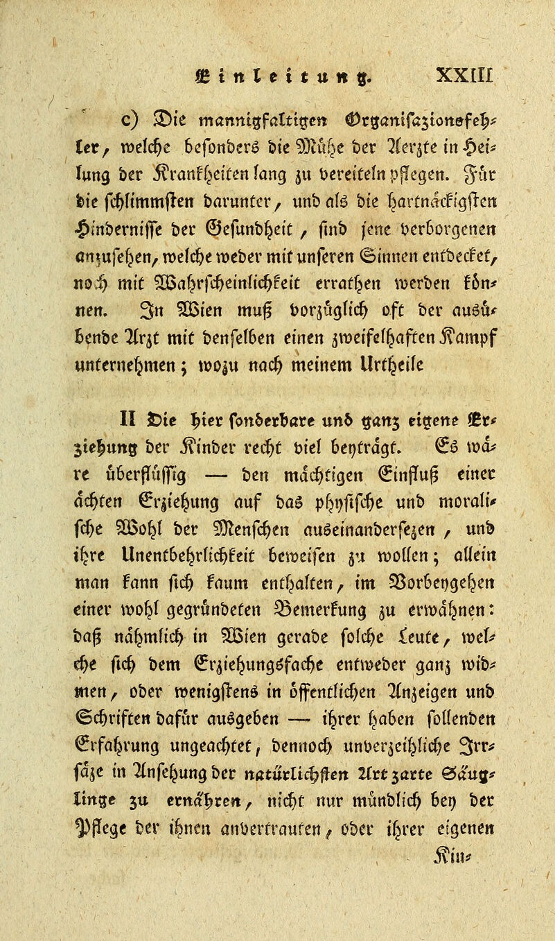 c) $£)ie mannigfaltigen: ^rgamfajtonfffelj* Utf welche 6efonber$ feie 9M£e bet 2fer$fe in fytb lung ber $ranf|fetfen lang ju Vereiteln pflegen. Jur feie fcfjfimmften barunter / unb als bte tyartnaef igffatt ■Jinberniffe ber ©efunbljeit , fmb jene verborgenen ött|ufeljeiv welche roeber mit unferen ©innen entbeef et, not) mit ^al?rfcr;einlicfj£eit erraten werben Un* nett. 3n SBien muf3 borj&gficr/ oft ber auSu* Benbe TCr^c mit benfef6en einen aroeifefftaften 5?ampf unternehmen; woju nad) meinem Urteile II 3Dtc $ter fon&erbare un& qan$ eigene Äc* $te£ung ber jftnber ttfyt biet fcentrdgf, ^ö wo* re u6erflüjfig — ben mächtigen <£influ£ einer achten €r|te£ung auf btö pfctjftfc&e unb moraltV fcfje SBoy ber Sttenfcfyen au6einanberfe$en / unb t^re Unent6eljrltcf)£eit 6eroeifen ju wollen; allein man Fann ftdj fanm enthalten, im 25or6enge^en einer rool?l gegränbeten 23emerFung gu ermahnen: feafj ndljmfid) in SBten gcrabe fofcfye £eute, wcU $e ftdj bem €r^ie^ungöfac^e entmeber ganj roib* men, ober roenigflenö in öffentlichen feigen unb ©Triften bafur ausgeben — i^rer §abm fotlenben €rfa^rung ungeachtet, bennod) un^er^ct^ltc^e 3rr* fdje in Tlnfe^ung ber natürlichen Uttiattt gäuif linge 3U ernähren, m'ctjt nur munblid) 6en ber ^pfege ber ifcnen anvertrauten f ober iljver eigenen