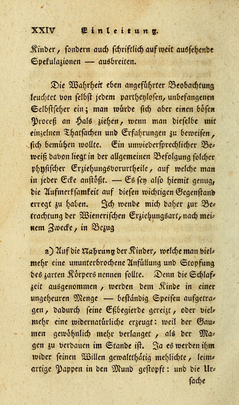 jfrnber, fonbern aud) fcfjrtfffttfj auf weit auöfefeenbe ©pefufajionen — ausbreiten. £>ie ^Bö^r^ert eben angeführter SSeobacfytumj leuchtet bon feI6fl jebem part^enlofen, unbefangenen ©elbftfel^er ein; man würbe ftd) a6er einen 66fen 3)roce{3 an $aU gießen, wenn man biefe!6e mit einzelnen 'Sljatfadjen unb Erfahrungen $u htwtiftn, ftdj bemühen wollte. (Ein unwieberfpredjficfjer 33e* weifj babon liegt in ber allgemeinen Befolgung fofrfjcr P^^0fc^>er £rsie£ung6borurt|eile , auf welche man in jeber €<f e anflogt. — €$ fey alfo ijiemit genug, bie Ttufmerffamfeit auf biefen mistigen ©egenftanb erregt ju ^a&en. %d) wenbe midj ba^er jur 33e* tracfytung ber 26ieneriftf)en €rjie^unggart, nad? mei* «em gwecfe/ in 33e$ug a) #uf bie Haftung ber ^inber, meiere man biet* meljr eine ununterbrochene Tlnfufiung unb ©topfung beg garten $6rper6 nennen fotlte. &enn bk ©d»faf* ^tit ausgenommen / werben bem Jtinbe in einer ungeheuren 9ftenge — befldnbig <Speifen aufgetra* gen, baburd) feine €£begierbe gereijt, ober Piek mefjr eine wibernatürlt$e erzeugt: weil ber @au* men gewofwfid) mefcr berfanget , afö ber 3fta* gen ju berbauen im ©tanbe ifh 3a e6 werben fym wiber feinen SBtüen o,txoa\tt$ati§ me^h'cfyte, leim* artige Rappen in ben 9)hmb geköpft: unb tit Ur* fad)t