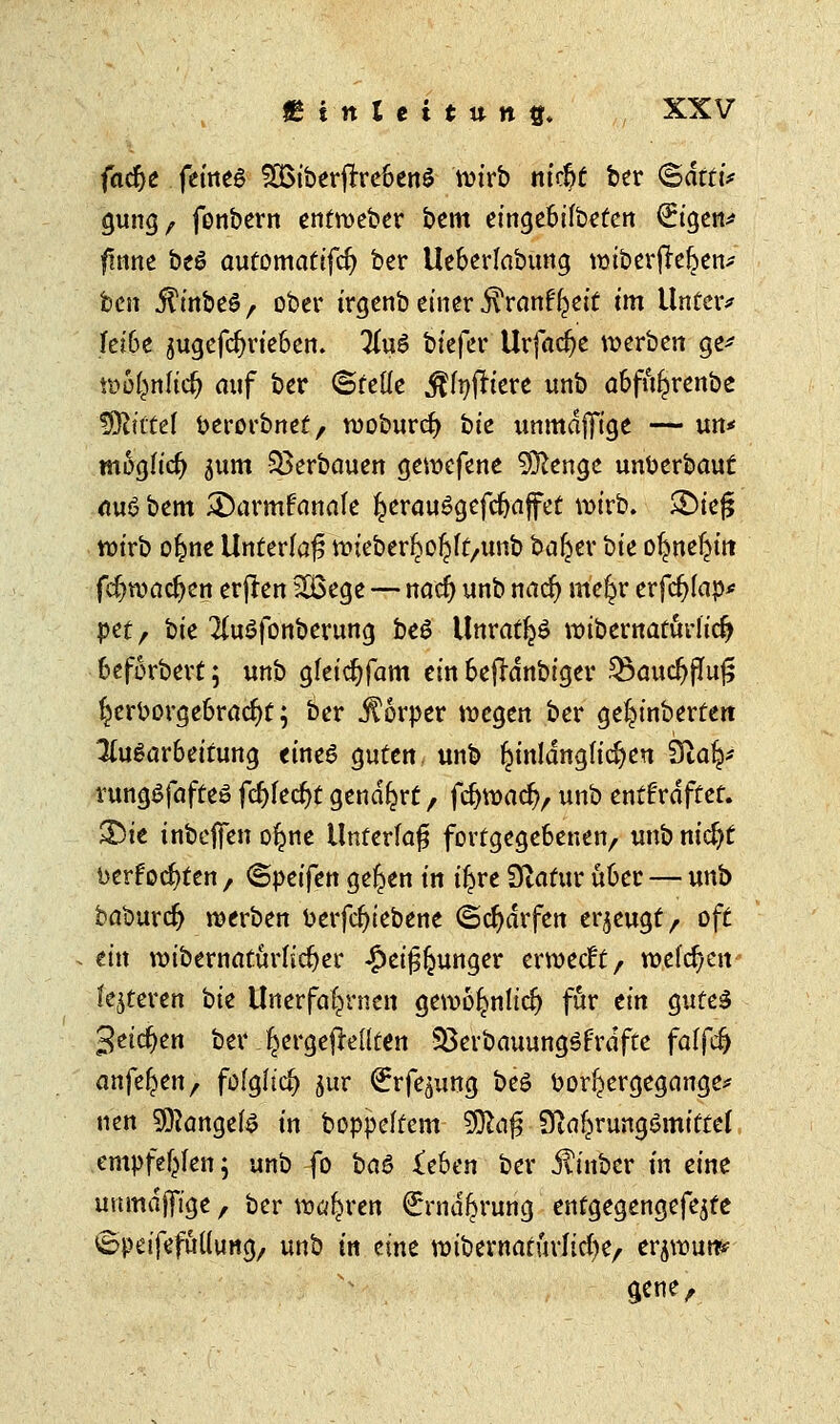 fac^e feines SOSiberftrebenS wirb m'cftf ber ©äff i* gung, fenbern entroeber bem etngebifbeten €igen* fmne beö automatifcfy ber Ueberlabung tuiberffre&en* ben iTmbeS/ ober irgenb einer .ftranffjeit im Unter* jfei6e 5ugcfc^ric6ctt. Iin6 biefer Urfacfye werben ge* wbt^nHd) auf ber ©rede einfriere unb abfu^renbe IXRt'CCef berorbnet, rcoburd) bie unmdjfige — un* möglich jum Verbauen gewefene SÜlenge unberbauf au<? bem 2)armfmiale ^erauSgefdjaffet wirb. ®ief5 wirb oljme Unterlaß wieberljoljlt/unb baljer bie oljne^üt fc^roactjen erfren 2Ü3ege — naef) unb nad) «tef^r erfcfylap* pet, bie 2(u$fonberung be6 Unrates roibernaturlidj beforbert; unb gleidjfam ein beffrfnbiger Q3aucljfluf5 l^crborgebracfyt; ber JTorper wegen ber gel^inbertert Ausarbeitung eines guten unb hinlänglichen 3la|f rungSfafteö fdjlecfyt genarrt, fcfywacfv unb enthaftet, £)ie inbeffen o^ne Unterlaß fortgegebenen, unb nicfjf berfocf)ten, ©peifen gelten in i^re Diatur über — unb baburefj werben berfcfyiebene (Scharfen erzeugt, oft ein wibernaturlicfyer #ei£(junger ermeeft/ welchen festeren bie Unerfa^rnen gewöljnlidj für ein gutes 3eicf)en ber ^ergejMlten Sßerbauungöfrdfte falfd) anfeilen, folglich jur ^rfe^ung beö borl^ergegange* nen Mangels in boppeltcnt $fcci$ 9firt£rungSmittef empfehlen; unb fo bciö ieben ber jtinber in eine unmajfige, ber wahren €rna^rung entgegengefejte SpeifefMung, unb in eine wibewaturlicfye, er^rautr* 3*ne,