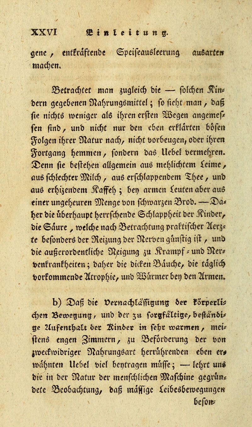 gene, etttfrdftenbe ©peifeaußleerung ausarte» machen* 35etrüc6fet man jugfeidj bte — folgert 5T£tt^ feern gegebenen Nahrungsmittel; fo fielet man , ba$ fte ntcfytö weniger als tfn'enerffen £ßegen angemef* fen ftitb, unb nicfjt nur ben then erklärten bofen gofgen t'^rer Statur naefy, nicfyt fcorbeugen, ober t^ren Fortgang fcemmen, fonbern ba$ Uebef bermekren. SDenn fte befielen allgemein aus me£fidjtem £etme, auö fcftfedjter SDWcfj, aus erfcfyfappenbem Xfcee , unfe auö er^t'senbem Gaffel) \ bei) armen beuten aber aus einer ungeheuren 9ttenge i>on fdjwarjen Brob. —&a* %tx bte Oberhaupt ^errfc^enbe (Schlappheit ber .f inber, feie ©dure , welche naefj Betrachtung p^ra^ifc^er litxtf tt befonberö ber Steigung ber Serben gunjrig i$, unb bte aufjerorbentfidje Neigung ju Krampf* unb Ner* fcenfranf Reiten; ba^er hk bitten Bducfye, bie tdglic^ torfommenbe^trop^ie, unb SUurmer bei) ben Tirmen, b) &a$ bte X>ema<fyläftii$\mt$ &et Jorperlt* cfjeit Bewegung, unb ber 5« forgfatttge/befJan&t* tje Huf enthalt 6ec $tin&e« in fel?t voatmtn, mtv ftenö engen gimmern, $u Beforberung ber ton jwecFroibriger Nalkungöart ^errö^renben eben er# warnten Uebel t>ie( beitragen muffe; — le^rt uns feie in ber Natur ber menfc§Iid>en 9ftafc&ine gegrun* feete Beobachtung, feafj mdjfige ^eibeöbewegungere befom