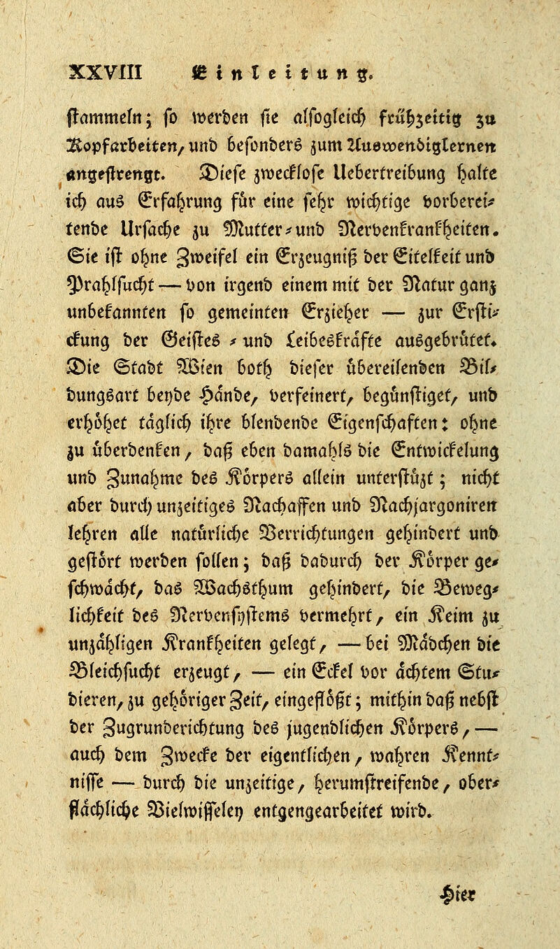 (rammeln; fo warben fle affogleicr} fmfoetttg 3» Kopfarbeiten/ unb BefonberS jum ZCudwenötgternett «ntjejlrengt. 3)(efc jroecflofe Ue6ertrei6ung ^a!fe icr) aus €rfa£rung för eine feijjr totc^tfge boroeretV fenbe Urfadje ju fDhttter'unb Sfterbenfranf^eiten. ©t'c i(1: ol^ne groeifef ein drqeugnifj ber £itef£eit un& 9)ra(>ffucr)t— bon irgenb einem mit ber Statur ganj un&efannten fo gemeinten (Jrrjiel^er — jur €rfh>- ctHma, ber ©eifteö * unb £ei6eöFrafte ausgebrütet* ®ie (Stobt SSBien bot£ biefer übereilenben 3$ifc bungSart fcenbe £dnbe, Verfeinert, begünfriget, unb erriet tdglict) tljjre bfenbenbe €igenfct)aften: otjne $u überbenfen, bafis eben bamafrlö bie €nt\vicfelung imb gunaljme be$ Körpers allein unterfrüjt; nidjt aber burci) inseitiges 9iact)affen unb Qtadjj'argonirert lehren alle natürliche Verrichtungen ge^inbert unb gefrort werben follen; ba$ baburet) ber Körper ge* fdjwdcrjf, ba$ 5Q5acr3öt^um ge^inbert, bic 23en>eg* licfyfeit be£ SterbenftfremS vermehrt, ein .fteim ju unjdr)ftgen ^ran^eiten gelegt, —6ei 9ftdbct)en bie 35feicr)fucr)t erzeugt, — ein (ürifel bor achtem ©tu* bieren, ju gehöriger %tit, eingeflößt; mithin ba% nebjt ber gugrunbericr)tung beö jugenbfidjen j^5rperö f — auet) bem groeif e ber eigentlichen , wahren jfennf* niffe — burcr) bit un^eitige, ^erumftreifenbe, 06er* fldcr)fi$e SBiefroiffefen entgengearbeitet wirb. !>rer