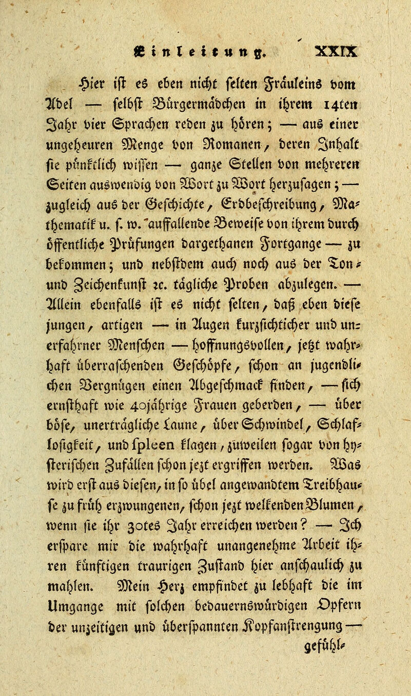 £ter tfl c§ eben nidjt feiten 5r<*ufetnS t>otn Übel — felbft: 33urgermdbcf?en tn tljrem i4tert Saljr bier (Sprachen reben $u Igoren; — aus etnec ungeheuren Stenge fcon Romanen, beren Sn^aft fte punffficl) willen — ganje ©teilen ton meieren ©eiten auSwenbig bon £6ort $u SBort ljerjufagen; — äugfetd} auSber ©efcfyicfyte , Srbbefdjretbung, 9Äa* tfycmati? u. f. w.auffallenbe 23ewetfe bon iljrem burefj öffentliche Prüfungen bargetljanen gortgange — ju bekommen 5 unb nebjfacm aud) nod) auö ber $;on* unb geid)en£unfr *c. tägliche groben abzulegen. — allein ebenfalls tjr e6 nidjt feiten, bafj eben btefe jungen f avÜQcn — in klugen turjftcfjticljer unb unr erfahrner ^enfe^en —^offhungöbollen, j'e§t wabr* J^aft übervafc^enben ©efdjopfe, fcfyon an j'ugenbftV cfjen Vergnügen einen 21bgefdjmad: ft'nben, —ftdj ernjr^aft tx>te 4ojdfjrige grauen geberben f — über bofe, unerträgliche £aune, über^djwtnbef, ©cfylafc loftgfeit, unbfpleen klagen, jüwetlen fogar bonlJ9* frerifcfyen gufdllen fd)on j'ejt ergriffen werben. 3£a$ wirb erjlauS biefen, tn fo übel angewanbtem ^retbljau* fe $u frulj erzwungenen, fdjon \t\t weffenbenSBlumen , wenn fte tfjr 3oteS ^aty mäd)tn\x>w'ott\? — %tf) erfpare mir bte watjrl^aft unangenehme Tlrbeit i§* ren künftigen traurigen guftanb £ter anfc^aulic^ ju mahlen. 9ttein £erj empftnbet $u lebhaft hk im Umgange mit folgen bebauernSwurbigen Opfern ber un$eiti'sen unb überfpannfen J?opfanfrrengung — gefttfek