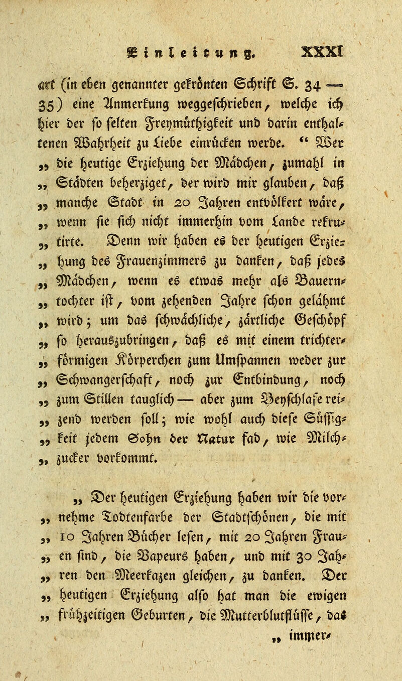 oft (m efcen genannter gefrSnten ©cfyrtft <S. 34 — 35) eine #nmer£ung weggefrfjriefcen , welche td) £ier ber fo feiten Jrenmutkigfeit unb barin ent|afc tenen Slßajr^eif ju .freue einluden werbe.  Söec „ bte heutige €räte£ung ber SOtöbc^en, jnma^I in „ ©tdbten ke^e^iget, ber wirb mir glauben, baf* „ manche ©tabt in 20 Sauren enfbofffert wäre, „ wenn fte ftcf) ni$t immerhin bom ianbe reEru* 5, tute. £)enn wir §a6en el ber heutigen €rjte= „ ^ung be£ Jrauen^immerö ju banden, baf? j'ebel „ StödbcfKn, wenn e$ etwas mel^r a(ö 23auern* „ tod)ter tfr, bom je^enben Sa^re fcfyon gelahmt „ wirb; um i>a$ fd)wäd)lid)t/ ädrtlidje ©efc^opf „ fo ^erau^uoringen, bafj eö mit einem tricfyteiv ,', förmigen j^orpercfyen jum Umfpannen weber $ur „ (Scfywangerfcfyaft, nodj jur Cntbinbung, nodj „ jum ©tiüen tauglich — afcer jum S3epfci;fafc rei* „ $enb werben foli; n>k wofjf audj tieft ©affig* „ feit j'ebem @ofm 6er Hatur fab, wie 2DW$* „ $ucfer berfrommf. t „ &>er heutigen ^qie^ung Ija&en wir bte bor* „ netjme Xobtenfar6e ber ©tabtfcOonen, bic mit s> i° Sauren 23acfjer fefen, mit 20 Sauren 3rau* „ en ftnb, bte 58apeur6 ^a&en, unb mit 30 3>alj' „ ren ben 9fteerFa$en gleichen, $u banden. £>ec „ heutigen €rjie^ung qlfo hat man bk ewigen 5» frühzeitigen ©e&urfen, bte ^utterblufpfujfe, bat „ timner*