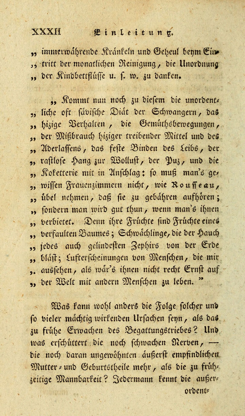 „ immerttu%enbe jtrdnfem unb 6e£euf 6enm €m* 3$ -tritt ber monatlichen Steinigung, bte llnorbnuna. „ ber ifrnb&ettflufie u. f. ro.'ju banfen. „ i^ommt nun nocfj ju biefem bie unorbent* ftc^>c oft fdbifdje >DidC ber ©orangem, ba$ ffiiHJe Söer^alten , t>k ©ematl?£üemegungen , bev Wli$bva\id} ^ijt'ger trei6enber Mittel unb be$ 3(berlaffen6 , ba£ fefk 33inben be$ £ei66, ber rajftofe |>ang |ur SöoKuft, ber ^u^, unb bie jtotettcrie mit in Hnfcftfag t fo muf? man'6 ge* tt>ij]en graucn^'mmern nicfyt, tt>tc Houff cau, „ itbef nehmen, bafj fte 5U geod^ren aufboren; w fonbern man wirb gut tfeun, wenn man'6 i§nen beroietet» &enn iljre grucfyte ftnb grumte eines verfaulten SSaumeS; ©crjrodcfyh'nge,, ik ber £aud) jebeö audj geu'nbejTen SeP6l'rö &on i)er ^röe bldjf; £ufterfd)cinungen bon Sftenfcfyen, bie mir ausfegen, afö rodr'6 i^nen nid?t redjt (£rnjl: auf ber SBefc mit anbern Sföenfcfyen ju le6en.  ?> 5? 9> SSBaS fann woljl anberS bie 5ßf<Je fofd&er unb fo biefer mächtig wufenbcn Urfadjett fetm, als bal ju früfce €nt>adjen beS 23egattung6trie6e6 ? Unb was erfcfyüttert, bie uocfy fd)roacfjen Sterben, —- t>k nocf) baran ungewohnten dußerjt empftnbu'djen Butter -< unb ©eburtst^eile me^r f afö bie ju frufe* zeitige SDiannfcavteit ? Sebermann fennt iik aufjet* orbenfr