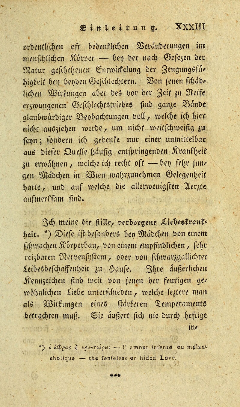 erbentfidjen oft bebenden SBerdnberungen int menfcf)ficf>en Körper — 6er> ber nad> <3efe$en ber Statur gefdje^enen (Entwidmung ber geugungSfä* fy$hit beo beiden ©efd)lecf)tern. 93on jenen febdb* lidjen SBirfungen aber beö bor ber gelt $u Steife erzwungenen' ©cfc^Iec^fSfriebet futb ganje Södnbe glaubwurbiger Beobachtungen fcoll, welche tdj fjiec ntc^c auSjtefcen werbe, um nidjt weitfdjweiftg ju fenn; fonbetn id) gebende nur einer unmittelbar auö biefer Quelle ßduftg entfpringenben ftranfytit ^u erwähnen, welche tcJ) rcd)t oft — bei; fe^r jun* gen SRdbc&en in SBicn wa^rjune^men ©efegenf^eit fyattt, unb auf welche t>U atlerwenigften 21er^e aufmerFfam fmb. 3>dj meine 6te flttte, verborgene £iefcee?ranf> Ijett* *) £>iefe ifr befonberä bei) 9ftdbcben t?on einem fcf;wachen fäorperbau, t>on einem empftnblic^en r feljr reizbaren 9terbenf»(fcm, ober fton fdjwarjgallic^ter &t6eö6efd)affenljeit ju £aufe. 3fcre äußerlichen iTennjeic^en fmb wtit foon jenen ber feurigen ge* wo^nlic^en ikbt unterfebieben f welche ledere man alö 5Q5trr5utigcn eines fhirferen Temperamente betrauten muj§. ©ie äußert ftc& nie burdj fcefttge *) o okp^wj tj xpüftTo'epui •— 1' stnour infense ou mglan5* . eholiqu* ■— the fenfeles$ or hideri Love. *#*