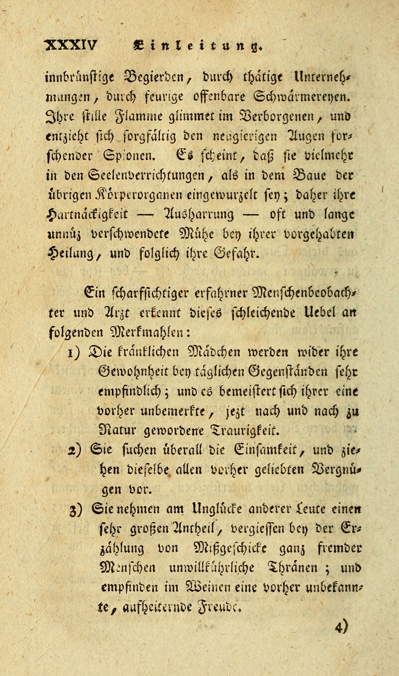 -XXXIV SinXeitun«« üwbr&nfrige Segierben, burcf) tätige Unrernef^ mung^n, burdj feurige offenbare ©dnt>dvmerenen. 3^rc |1iüe flamme glimmet im Verborgenen , uni> tMbkfyt fid^forgfdltig ben neugierigen klugen for* fcfyenoer (Spionen. €$ fc^etnt, fcaf fte ütclme^t in ben ©ecfenberridjtungen, afö in bem Saue ber übrigen JTovperorganen eingewurzelt fen; ba^er ijjre £artndifigfeit — TluS^arrung — off unb lange unua$ berfdjntjenbefe $Sltyc ben iljrer borge^abtert Teilung, unb folglich ifjre (Befaljr. €in fd?arfftd)figer erfahrner 93}enfd?enbeobacfy fer unb Hv^t ernennt bkfc$ fcfyleicfyenbe Uebel an folgenben SSlevtmdfykti: i) &ie frdtrtlidjen SOidbdjen werben roiber i^re ©eroo^ntjeit ben täglichen ©egenjtdnben fe£t empftnblitf); unb e£ bemeijfertftcf) i^rer eine borl^er unbemerfte, je$t nad) unb naefj ju Sftatur geworbene ^raurigfeit. 2) Sie fucfyen überall hie (Einfamfeif, unb $te* fyen bitfdhe allen boviner geliebten SBergnü* gen bor. 3) (Sie nehmen am Unglücf e anberer Xeute eine« fefcr großen Ttntfceil, bergiejjen ben ber €r* jaljlung bon S^i^gefc^icf'e ganj frembec SDfcnfdjje« unwiüfüf^rlicije ordnen ; unb empftnben im flöeincn eine bor^er unbefann* ie, aufteifevnbc Jreubc.