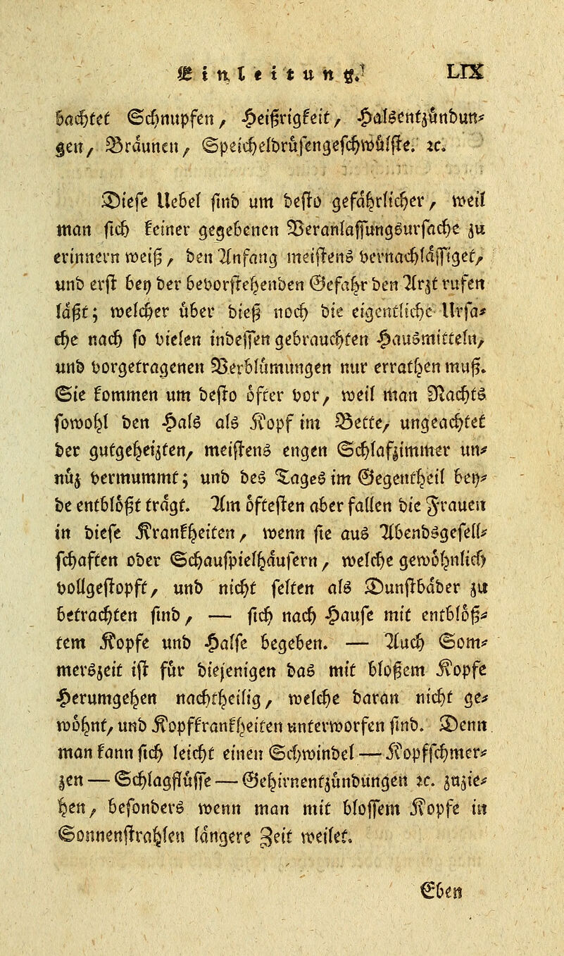 6acfjtet ©knüpfen, £eißrigfeit, £ateentäunbun* gen, SBrduncit, ©peirf)elbru|engefdjwu1ße. :c. ®tefe Ue6ef fmb'um befro gefährlicher,, weif man ftd> feiner gegebenen ^eranlafiungSurfacfye $u erinnern weiß, ben Anfang meiffortö bcvtiac^tdffigef^ unb erfl: ben ber beborfteljenben @efa|r ben liv^t rufen faßt; welcher über bk$ nod) bte eigentliche• Urfa* cfye nadj fo bielen tnbeffen gebrauchten Hausmitteln, unb fcorgetragenen SBerblumungen nur erraten muß* ©ie kommen um bejto öfter bor, voet'I man SßacfjtS foroo^l ben £al£ ate £opf im S3cttc/ ungeachtet ber gutgemeinten, meiflenö engen ©d)faf|immer im* nuj Vermummt; unb be$ XageSim ©egent^eif ben* be entblößt tragt. Km oftefren aber fallen bic grauen in biefe j^rant^eiten, wenn fte aus 7ibenb»gefel^ fcfyaften ober ©djaufpief^dufem , welche gerooljmftcf) boÜgeffopft, unb nicfjt feiten aU &unftbdber ju betrachten fmb, — ftc§ nadj £aufe mit entblöß* tem j^opfe unb #alfe begeben. — Kad) (Som* meröjeit iji für biej'enigen ba& mit bloßem jvopfe Herumgeben nacr^eifig , welche bavan nicfyt ge# rcoljttt, unb .ffopffrant^eiten unterworfen ftnb. -Denn manfannftd) leicht einen ©djroinbet— 5topffd>mcr* |en — ©djlagffttffe — ©e^irnentjunbungen jc. snjie* §en, befonberö wenn man mit bloffem 5?opfe in ©onnenjlrö§fen längere $dt weifet5. €ben