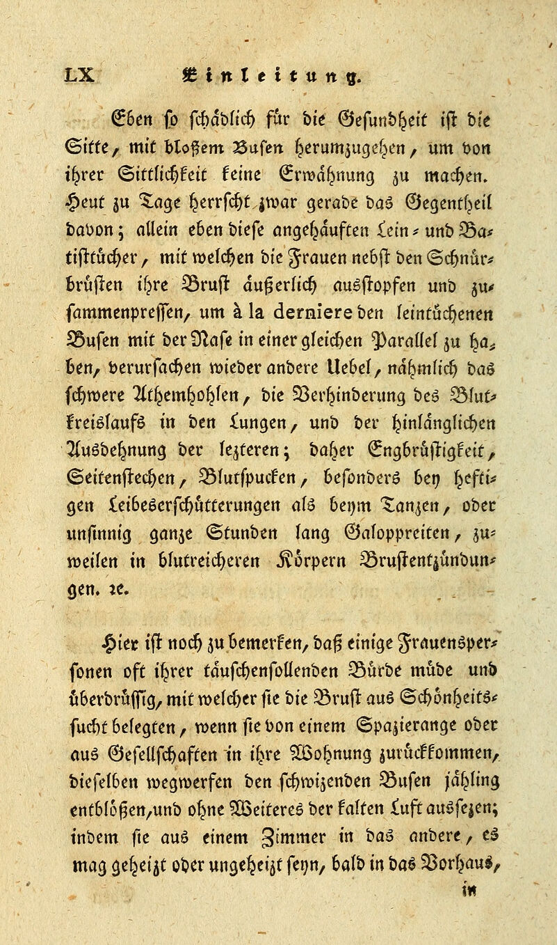 €6en fo fcbdblid) für bte ©efunb^eit tft bte (Sitte, mit bloßem Sufert Ijerumjuge^en , um bon il^rer <Bittlid)hit feine ^rmd^nung $u machen. £eut ju £age §errfc^t,jn?ar gerabe öaä ©egentf^eil babon; allein eben tiefe angekauften £ein * unb 25a* fifttücfyer / mit melden bte grauen nebfr ben (Schnur* brüjlen tf^re 23ruft auf? erlief) aufopfert unb ju* fammenpreffen, um ä la derniere btn leintüc^enen S3ufen mit ber Siafe in einer gleichen parallel ju ^at Ben, berurfadjen lieber anbere Uebel, ndftmlicfy i>a$ fdjwere ^emfco^len, bit Söer^inberung bes 23fut* freiölaufö in btn £ungen, unb ber hinlänglichen 2[u3beJjmung ber feieren; ba^er QrngbrafrigFett, ©eitenfkeften , 2Mutfpucfen, befonberö ben l^efti* gen £ei6e£erfcr)utterungen aU benm Xanten, ober unfmnig ganje ©tunben lang ©aloppreiten , j'u* weilen in blutreicheren Körpern 23rujknt£unbutt* gen. \t. §'m Ü noer) $u bemerken, bafs einige grauender* fönen oft iljrer tdufdjenfollenben Q3ttrbe mube unb ubevbrufftg,. mit welcher fte bk 23ruft au$ ©dj6n!jeit$' fuebt belegten, wenn fte bon einem ©pajierange ober aus ©efellfdjaften in if>re SÜSo^nung jutuef fommen,. biefel6en wegwerfen btn fdjwijenben 23ufen (anfing entblo^en/unb ofyte SBcifcreö ber falten i\xft auöfejen; inbem fte au6 einem gt'mmer in baß> anbere, e3 mag ge^eijt ober unge^t fenn, balb in bat 5ßovl}ciu§, m