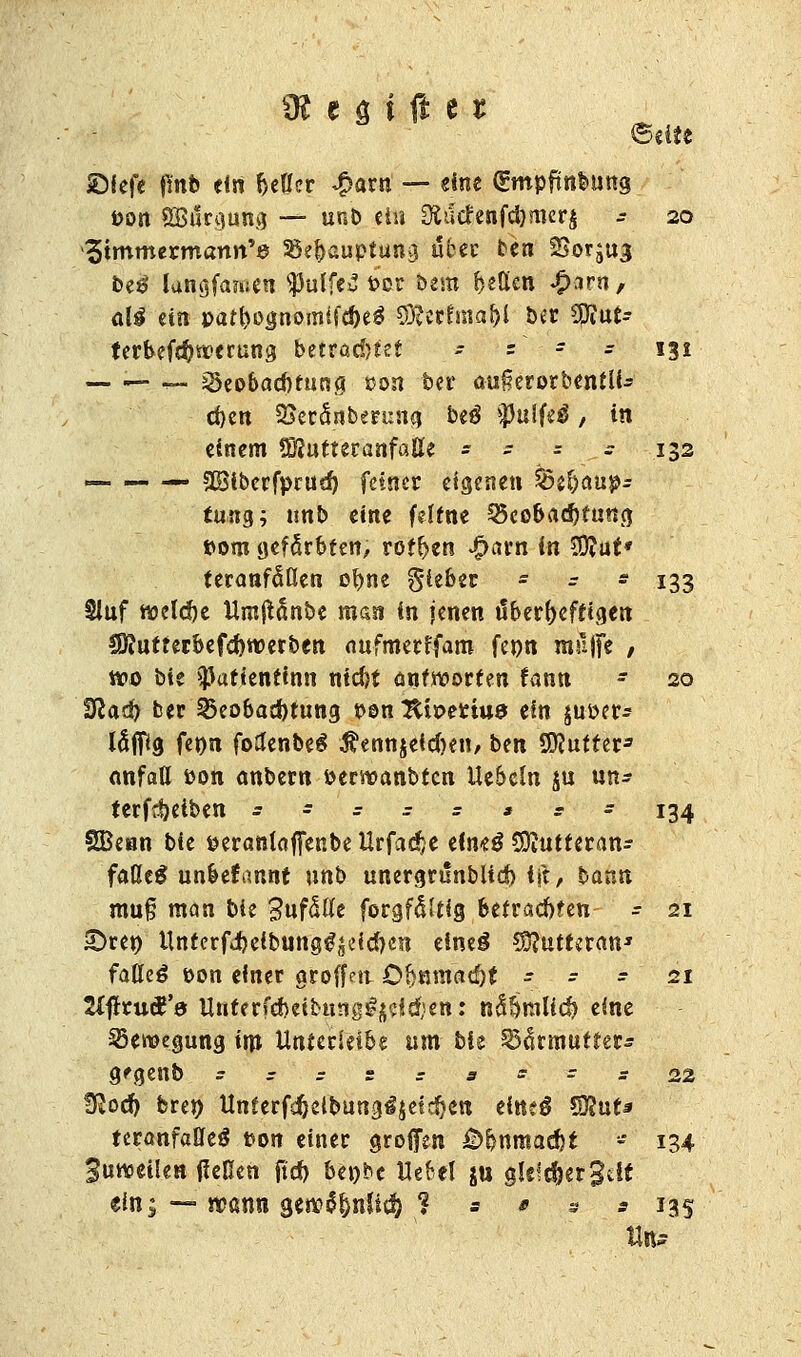 ©elte ©fefe (!nb ein beHcr *£arn — eine gmpfmbung Pon SBärgung — unb ei« Ültf(fenfd)mer£ * 20 Simmeicmann'e SSe&auptung aber be« Sor^u^ be$ lunajanse« SPulfe^ pox bem fetten ^irn, alg ein par&ojjnomlft&e* SQcctfnia&i ber 20iu£- terbefd?werung betrachtet - s r - 131 — — _ >8eo6ad)rung »on ber oußerorbentlb eben SJecanberuna. be$ *Pulfe$, in einem ÜSutteranfaUe - - = - 132 — — — 3Biberfprud) feiner eigene« ^Behaup- tung; unb eine feltne SScobadfotung pom gefärbten, rotten ^utn in £D?ut' teranfÄn obne gieber - = * 133 Sluf «oetebe Umftänbe man in jenen tloerfrcffigen f9?uttetbefd)werben aufmerffam fenn muffe ; «po bie ^aftentinn ntd)t antworten fann - 20 tSlad) ber 25eobad)tung Pen 2tiperiu9 ein $ut>er- W<9 fepn fotfenbeS $ennjeidKn, ben SDJutter3 anfatt Pon anbern öerwanbtcn UeScln $u un* terfdjeiben = = : = = ** = 134 SBenn bie peranlaffenbe Urfadje dm$ Sttutteran- faßc$ unbekannt unb unergrunblid) i\t, bann mu§ man bie 3nf5ße forgfßltig betrachten - 21 £)re» Unferfd)eibung^cid)e« eineg Sftutteran* fatteä eon einer groffe« Ö!)Bmatf)t - - - 21 SlftrucR'd Unterfd)eib«ng#£?i$en: nS?)niUd) eine Bewegung im Unterleib« um bie Sdfamututs g'genb =:;: = 3 = = s22 fftoef) bren Unterfdjelbung^jetcfjett eitteS CÜJut« teranfaffeö t>on einer großen £)bnraad)t - 134 Suweilen (lellett fleh beobe Uefrel ju gkfcfjerSiic