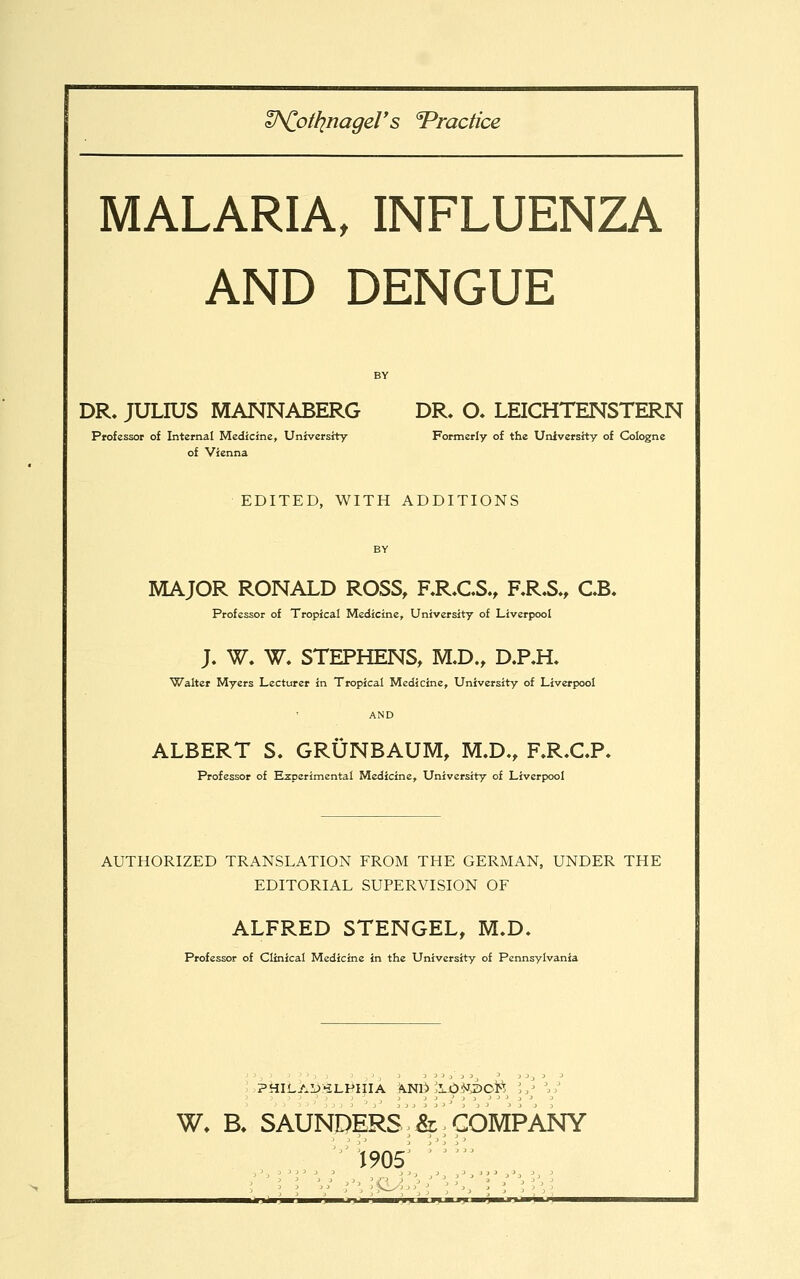 V^oHinageVs Practice MALARIA, INFLUENZA AND DENGUE BY DR. JULIUS MANNABERG DR. O. LEICHTENSTERN Professor of Internal Medicine, University Formerly of the University of Cologne of Vienna EDITED, WITH ADDITIONS MAJOR RONALD ROSS, RR.C.S., F.R.S., CB. Professor of Tropical Medicine, University of Liverpool J. W. W. STEPHENS, M.D., D.RH. Walter Myers Lecturer in Tropical Medicine, University of Liverpool ALBERT S. GRUNBAUM, M.D., F.R.CP. Professor of Experimental Medicine, University of Liverpool AUTHORIZED TRANSLATION FROM THE GERMAN, UNDER THE EDITORIAL SUPERVISION OF ALFRED STENGEL, M.D. Professor of Clinical Medicine in the University of Pennsylvania W, B, SAUNDERS &,COMPANY