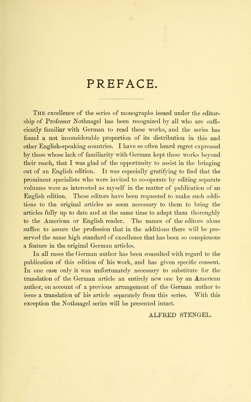 PREFACE. The excellence of the series of monographs issued under the editor- ship of Professor Nothnagel has been recognized by all who are suffi- ciently familiar with German to read these works, and the series has found a not inconsiderable proportion of its distribution in this and other English-speaking countries. I have so often heard regret expressed by those whose lack of familiarity with German kept these works beyond their reach, that I was glad of the opportunity to assist in the bringing out of an English edition. It was especially gratifying to find that the prominent specialists who were invited to co-operate by editing separate volumes were as interested as myself in the matter of publication of an English edition. These editors have been requested to make such addi- tions to the original articles as seem necessary to them to bring the articles fully up to date and at the same time to adapt them thoroughly to the American or English reader. The names of the editors alone suffice to assure the profession that in the additions there will be pre- served the same high standard of excellence that has been so conspicuous a feature in the original German articles. In all cases the German author has been consulted with regard to the publication of this edition of his work, and has given specific consent. In one case only it was unfortunately necessary to substitute for the translation of the German article an entirely new one by an American author, on account of a previous arrangement of the German author to issue a translation of his article separately from this series. With this exception the Nothnagel series will be presented intact. ALFRED STENGEL.