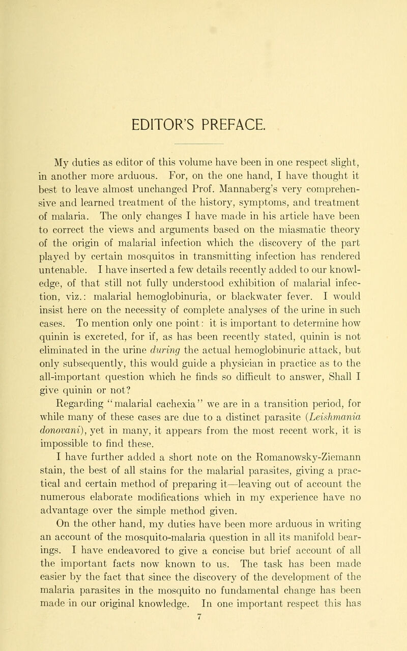 EDITOR'S PREFACE. My duties as editor of this volume have been in one respect sHght, in another more arduous. For, on the one hand, I have thought it best to leave almost unchanged Prof. Mannaberg's very comprehen- sive and learned treatment of the history, symptoms, and treatment of malaria. The only changes I have made in his article have been to correct the views and arguments based on the miasmatic theory of the origin of malarial infection which the discovery of the part played by certain mosquitos in transmitting infection has rendered untenable. I have inserted a few details recently added to our knowl- edge, of that still not fully understood exhibition of malarial infec- tion, viz.: malarial hemoglobinuria, or blackwater fever. I would insist here on the necessity of complete analyses of the urine in such cases. To mention only one point: it is important to determine how quinin is excreted, for if, as has been recently stated, quinin is not eliminated in the urine during the actual hemoglobinuric attack, but only subsequently, this would guide a physician in practice as to the all-important question which he finds so difficult to answer, Shall I give quinin or not? Regarding ''malarial cachexia we are in a transition period, for while many of these cases are due to a distinct parasite {Leishmania donovani), yet in many, it appears from the most recent work, it is impossible to find these. I have further added a short note on the Romanowsky-Ziemann stain, the best of all stains for the malarial parasites, giving a prac- tical and certain method of preparing it—leaving out of account the numerous elaborate modifications which in my experience have no advantage over the simple method given. On the other hand, my duties have been more arduous in writing an account of the mosquito-malaria question in all its manifold bear- ings. I have endeavored to give a concise but brief account of all the important facts now known to us. The task has been made easier by the fact that since the discovery of the development of the malaria parasites in the mosquito no fundamental change has been made in our original knowledge. In one important respect this has