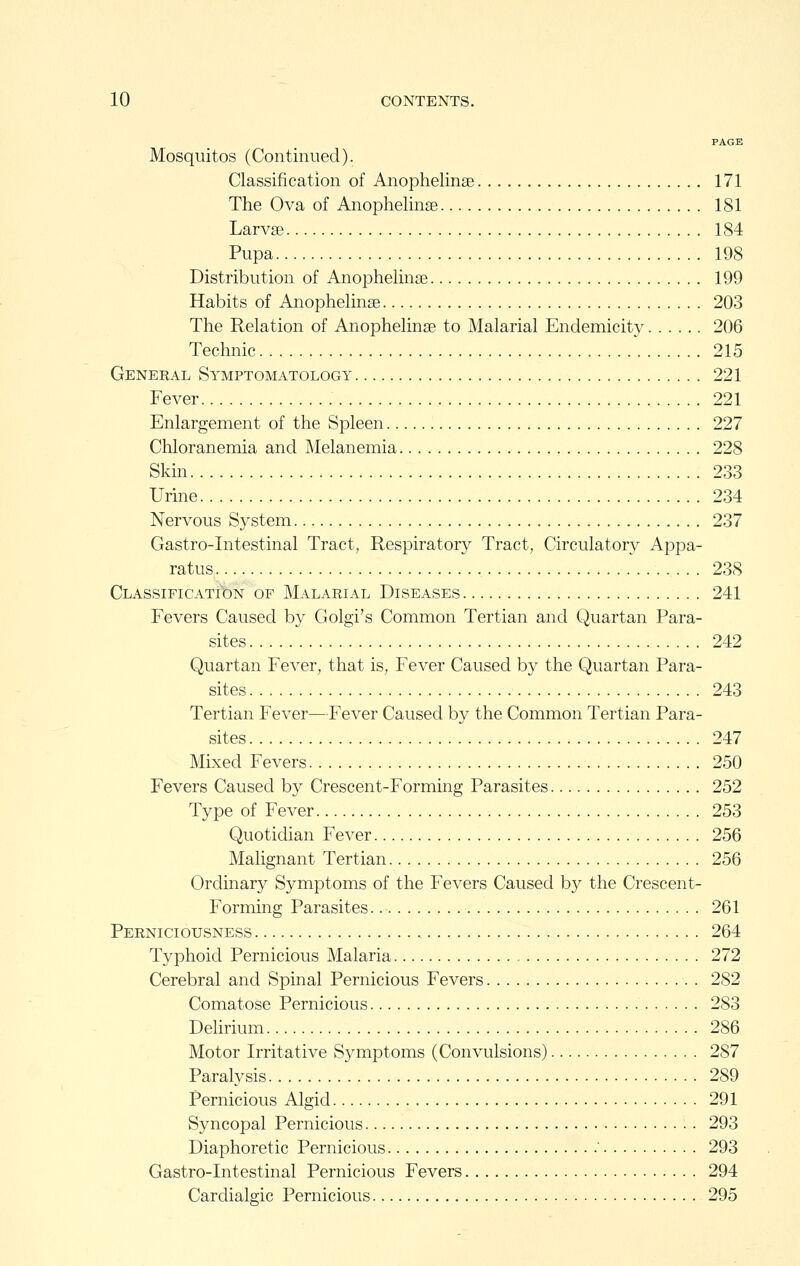 PAGE Mosquitos (Continued). Classification of Anophelinae 171 The Ova of Anophelinae 181 Larvae 184 Pupa 198 Distribution of Anophelinae 199 Habits of Anophelinae 203 The Relation of Anophelinae to Malarial Endemicity 206 Technic 215 General Symptomatology 221 Fever 221 Enlargement of the Spleen 227 Chloranemia and Melanemia 228 Skin 233 Urine 234 Nervous System 237 Gastro-Intestinal Tract, Respiratory Tract, Circulatory Appa- ratus 238 Classification of Malarial Diseases 241 Fevers Caused by Golgi's Common Tertian and Quartan Para- sites 242 Quartan Fever, that is. Fever Caused by the Quartan Para- sites 243 Tertian Fever—Fever Caused by the Common Tertian Para- sites 247 Mixed Fevers 250 Fevers Caused by Crescent-Forming Parasites 252 Type of Fever 253 Quotidian Fever 256 Malignant Tertian 256 Ordinary Symptoms of the Fevers Caused by the Crescent- Forming Parasites 261 Perniciousness 264 Typhoid Pernicious Malaria 272 Cerebral and Spinal Pernicious Fevers 282 Comatose Pernicious 283 Delirium 286 Motor Irritative Symptoms (Convulsions) 287 Paralysis 289 Pernicious Algid 291 Syncopal Pernicious 293 Diaphoretic Pernicious ' 293 Gastro-Intestinal Pernicious Fevers 294 Cardialffic Pernicious 295