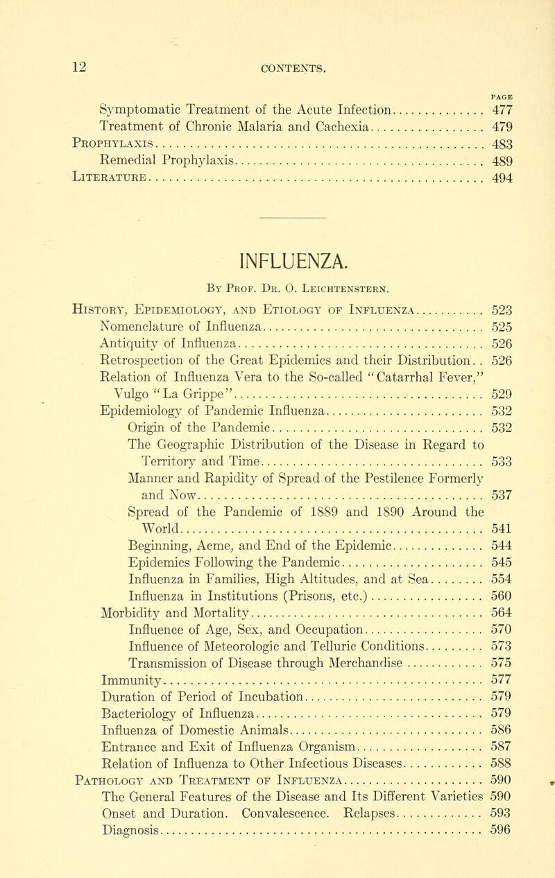 PAGE Symptomatic Treatment of the Acute Infection 477 Treatment of Chronic Malaria and Cachexia 479 Prophylaxis 483 Remedial Prophylaxis 489 Literature 494 INFLUENZA. By Prof. Dr. O. Leichtenstern. History, Epidemiology, and Etiology of Influenza 523 Nomenclature of Influenza 525 Antiquity of Influenza 526 Retrospection of the Great Epidemics and their Distribution. . 526 Relation of Influenza Vera to the So-called Catarrhal Fever, Vulgo La Grippe 529 Epidemiology of Pandemic Influenza 532 Origin of the Pandemic 532 The Geographic Distribution of the Disease in Regard to Territory and Time 533 Manner and Rapidity of Spread of the Pestilence Formerly and Now 537 Spread of the Pandemic of 1889 and 1890 Around the World 541 Beginning, Acme, and End of the Epidemic 544 Epidemics Following the Pandemic 545 Influenza in Families, High Altitudes, and at Sea 554 Influenza in Institutions (Prisons, etc.) 560 Morbidity and Mortality 564 Influence of Age, Sex, and Occupation 570 Influence of Meteorologic and Telluric Conditions 573 Transmission of Disease through Merchandise 575 Immunity 577 Duration of Period of Incubation 579 Bacteriology of Influenza 579 Influenza of Domestic Animals 586 Entrance and Exit of Influenza Organism 587 Relation of Influenza to Other Infectious Diseases 588 Pathology and Treatment of Influenza 590 The General Features of the Disease and Its Different Varieties 590 Onset and Duration. Convalescence. Relapses 593 Diagnosis 596