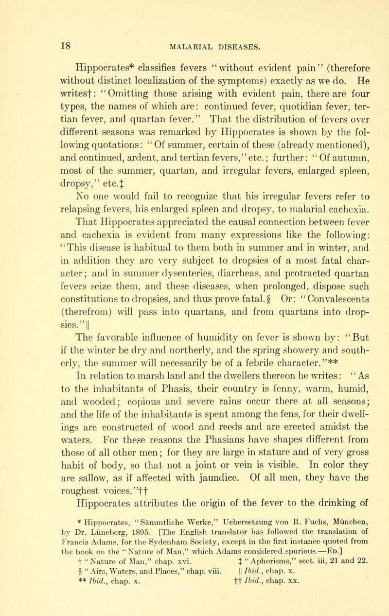 Hippocrates* classifies fevers without evident pain (therefore without distinct localization of the symptoms) exactly as we do. He writesf: Omitting those arising with evident pain, there are four types, the names of which are: continued fever, quotidian fever, ter- tian fever, and quartan fever. That the distribution of fevers over different seasons was remarked by Hippocrates is shown by the fol- lowing quotations:  Of summer, certain of these (already mentioned), and continued, ardent, and tertian fevers, etc.; further:  Of autumn, most of the summer, quartan, and irregular fevers, enlarged spleen, dropsy, etc.J No one would fail to recognize that his irregular fevers refer to relapsing fevers, his enlarged spleen and dropsy, to malarial cachexia. That Hippocrates appreciated the causal connection between fever and cachexia is evident from many expressions like the following: This disease is habitual to them both in summer and in winter, and in addition they are very subject to dropsies of a most fatal char- acter ; and in summer dysenteries, diarrheas, and protracted quartan fevers seize them, and these diseases, when prolonged, dispose such constitutions to dropsies, and thus prove fatal.§ Or: Convalescents (therefrom) will pass into quartans, and from quartans into drop- sies. || The favorable influence of humidity on fever is shown by: But if the winter be dry and northerly, and the spring showery and south- erly, the summer will necessarily be of a febrile character.** In relation to marsh land and the dwellers thereon he writes: As to the inhabitants of Phasis, their country is fenny, warm, humid, and wooded; copious and severe rains occur there at all seasons; and the life of the inhabitants is spent among the fens, for their dwell- ings are constructed of wood and reeds and are erected amidst the waters. For these reasons the Phasians have shapes different from those of all other men; for they are large in stature and of very gross habit of body, so that not a joint or vein is visible. In color they are sallow, as if affected with jaundice. Of all men, they have the roughest voices, ft Hippocrates attributes the origin of the fever to the drinking of * Hippocrates,  Sammtliche Werke, Uebersetzung von R. Fuchs, Miinchen, by Dr. Liineberg, 1895. [The English translator has followed the translation of Francis Adams, for the Sydenham Society, except in the first instance quoted from the book on the  Nature of Man, which Adams considered spurious.—Ed.] t Nature of Man, chap. xvi. J Aphorisms, sect, iii, 21 and 22. §  Airs, Waters, and Places, chap. viii. || Ihid., chap. x. ** Ihid., chap. x. tt Ihid., chap. xx.