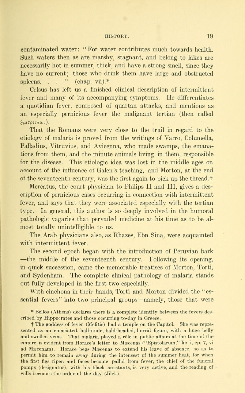 contaminated water: For water contributes much towards health. Such waters then as are marshy, stagnant, and belong to lakes are necessarily hot in summer, thick, and have a strong smell, since they have no current; those who drink them have large and obstructed spleens. . .  (chap, vii).* Celsus has left us a finished clinical description of intermittent fever and many of its accompanying symptoms. He differentiates a quotidian fever, composed of quartan attacks, and mentions as an especially pernicious fever the malignant tertian (then called T][iiTpt.raiuv). That the Romans were very close to the trail in regard to the etiology of malaria is proved from the writings of Varro, Columella, Palladius, Vitruvius, and Avicenna, who made swamps, the emana- tions from them, and the minute animals living in them, responsible for the disease. This etiologic idea was lost in the middle ages on account of the influence of Galen's teaching, and Morton, at the end of the seventeenth century, was the first again to pick up the thread.! Mercatus, the court physician to Philips II and III, gives a des- cription of pernicious cases occurring in connection with intermittent fever, and says that they were associated especially with the tertian type. In general, this author is so deeply involved in the humoral pathologic vagaries that pervaded medicine at his time as to be al- most totally unintelligible to us. The Arab physicians also, as Rhazes, Ebn Sina, were acquainted with intermittent fever. The second epoch began with the introduction of Peruvian bark —the middle of the seventeenth century. Following its opening, in quick succession, came the memorable treatises of Morton, Torti, and Sydenham. The complete clinical pathology of malaria stands out fully developed in the first two especially. With cinchona in their hands, Torti and Morton divided the ''es- sential fevers into two principal groups—namely, those that were * Bellos (Athens) declares there is a complete identity between the fevers des- cribed by Hippocrates and those occurring to-day in Greece. t The goddess of fever (Mefitis) had a temple on the Capitol. She was repre- sented as an emaciated, half-nude, bald-headed, horrid figure, with a huge belly and swollen veins. That malaria played a role in public affairs at the time of the empire is evident from Horace's letter to Maecenas (Epistolarum, lib. i, ep. 7, vi ad Maecenam). Horace begs Maecenas to extend his leave of absence, so as to permit him to remain away during the intensest of the summer heat, for when the first figs ripen and faces become pallid from fever, the chief of the funeral pomps (designator), with his black assistants, is very active, and the reading of wills becomes the order of the day (Jilek).