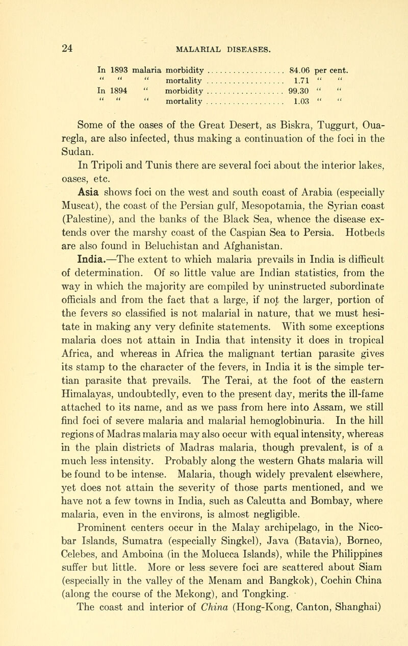 In 1893 malaria morbidity 84.06 per cent.    mortality 1.71  In 1894  morbidity 99.30     mortality 1.03  Some of the oases of the Great Desert, as Biskra, Tuggurt, Oua- regla, are also infected, thus making a continuation of the foci in the Sudan. In Tripoh and Tunis there are several foci about the interior lakes, oases, etc. Asia shows foci on the west and south coast of Arabia (especially Muscat), the coast of the Persian gulf, Mesopotamia, the Syrian coast (Palestine), and the banks of the Black Sea, whence the disease ex- tends over the marshy coast of the Caspian Sea to Persia. Hotbeds are also found in Beluchistan and Afghanistan. India.—The extent to which malaria prevails in India is difficult of determination. Of so little value are Indian statistics, from the way in which the majority are compiled by uninstructed subordinate officials and from the fact that a large, if not the larger, portion of the fevers so classified is not malarial in nature, that we must hesi- tate in making any very definite statements. With some exceptions malaria does not attain in India that intensity it does in tropical Africa, and whereas in Africa the malignant tertian parasite gives its stamp to the character of the fevers, in India it is the simple ter- tian parasite that prevails. The Terai, at the foot of the eastern Himalayas, undoubtedly, even to the present day, merits the ill-fame attached to its name, and as we pass from here into Assam, we still find foci of severe malaria and malarial hemoglobinuria. In the hill regions of Madras malaria may also occur with equal intensity, whereas in the plain districts of Madras malaria, though prevalent, is of a much less intensity. Probably along the western Ghats malaria will be found to be intense. Malaria, though widely prevalent elsewhere, yet does not attain the severity of those parts mentioned, and we have not a few towns in India, such as Calcutta and Bombay, where malaria, even in the environs, is almost negligible. Prominent centers occur in the Malay archipelago, in the Nico- bar Islands, Sumatra (especially Singkel), Java (Batavia), Borneo, Celebes, and Amboina (in the Molucca Islands), while the Philippines suffer but little. More or less severe foci are scattered about Siam (especiallj^ in the valley of the Menam and Bangkok), Cochin China (along the course of the Mekong), and Tongking. The coast and interior of China (Hong-Kong, Canton, Shanghai)