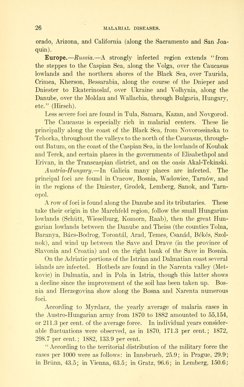 orado, Arizona, and California (along the Sacramento and San Joa- quin). Europe.—Russia.—A strongly infected region extends from the steppes to the Caspian Sea, along the Volga, over the Caucasus lowlands and the northern shores of the Black Sea, over Taurida, Crimea, Kherson, Bessarabia, along the course of the Dnieper and Dniester to Ekaterinoslaf, over Ukraine and Volhynia, along the Danube, over the Moldau and Wallachia, through Bulgaria, Hungary, etc. (Hirsch). Less severe foci are found in Tula, Samara, Kazan, and Novgorod. The Caucasus is especially rich in malarial centers. These lie principally along the coast of the Black Sea, from Novorossinska to Tchorka, throughout the valleys to the north of the Caucasus, through- out Batum, on the coast of the Caspian Sea, in the lowlands of Koubak and Terek, and certain places in the governments of Elisabethpol and Erivan, in the Transcaspian district, and on the oasis Akal-Tekinski. Austria-Hungary.—In Galicia many places are infected. The principal foci are fomid in Cracow, Bosnia, Wadowice, Tarnow, and in the regions of the Dniester, Grodek, Lemberg, Sanok, and Tarn- opol. A row of foci is found along the Danube and its tributaries. These take their origin in the Marchfeld region, follow the small Hungarian lowlands (Schiitt, Wieselburg, Komorn, Raab), then the great Hun- garian lowlands between the Danube and Theiss (the counties Tolna, Baranya, Bacs-Bodrog, Torontal, Arad, Temes, Csanad, Bekes, Szol- nok), and w^ind up between the Save and Drave (in the province of Slavonia and Croatia) and on the right bank of the Save in Bosnia. On the Adriatic portions of the Istrian and Dalmatian coast several islands are mfected. Hotbeds are found in the Narenta valley (Met- kovic) in Dalmatia, and in Pola in Istria, though this latter shows a decline since the improvement of the soil has been taken up. Bos- nia and Herzegovina show along the Bosna and Narenta numerous foci. According to Myrdacz, the yearly average of malaria cases in the Austro-Hungarian army from 1870 to 1882 amounted to 55,154, or 211.3 per cent, of the average force. In individual years consider- able fluctuations were observed, as in 1870, 171.3 per cent.; 1872, 298.7 per cent.; 1882, 133.9 per cent. According to the territorial distribution of the military force the cases per 1000 were as follows: in Innsbruch, 25.9; in Prague, 29.9; in Briinn, 43.5; in Vienna, 63.5; in Gratz, 96.6; in Lemberg, 150.6;