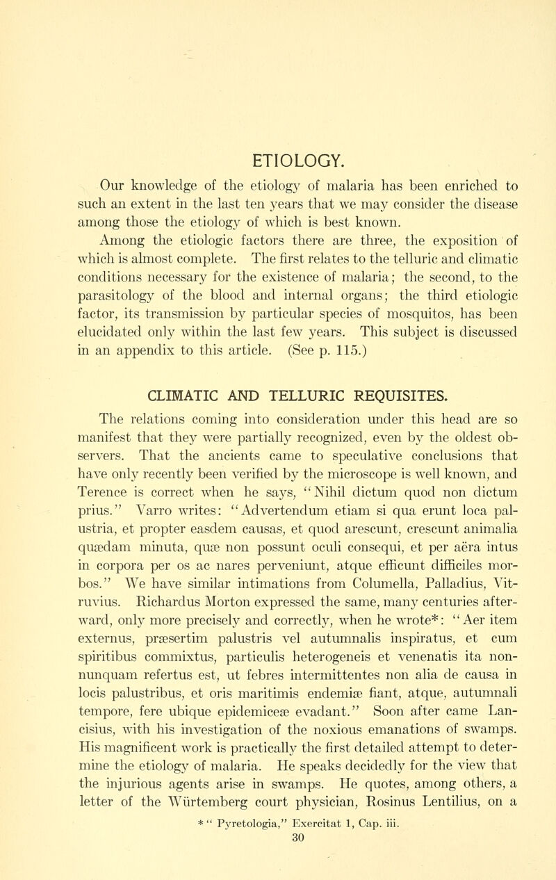 ETIOLOGY. Our knowledge of the etiology of malaria has been enriched to such an extent in the last ten years that we may consider the disease among those the etiology of which is best known. Among the etiologic factors there are three, the exposition of which is almost complete. The first relates to the telluric and climatic conditions necessary for the existence of malaria; the second, to the parasitology of the blood and internal organs; the third etiologic factor, its transmission by particular species of mosquitos, has been elucidated only within the last few years. This subject is discussed in an appendix to this article. (See p. 115.) CLIMATIC AND TELLURIC REQUISITES. The relations coming into consideration under this head are so manifest that they were partially recognized, even by the oldest ob- servers. That the ancients came to speculative conclusions that have only recently been verified by the microscope is well known, and Terence is correct when he says, Nihil dictum quod non dictum prius. Varro writes: Advertendum etiam si qua erunt loca pal- ustria, et propter easdem causas, et quod arescunt, crescunt animalia quaedam minuta, quae non possunt oculi consequi, et per aera intus in corpora per os ac nares perveniunt, atque efficunt difficiles mor- bos. We have similar intimations from Columella, Palladius, Vit- ruvius. Richardus Morton expressed the same, many centuries after- ward, only more precisely and correctly, when he wrote*:  Aer item externus, prsesertim palustris vel autumnalis inspiratus, et cum spiritibus commixtus, particulis heterogeneis et venenatis ita non- nunquam refertus est, ut febres intermittentes non alia de causa in locis palustribus, et oris maritimis endemise fiant, atque, autumnali tempore, fere ubique epidemicese evadant. Soon after came Lan- cisius, with his investigation of the noxious emanations of swamps. His magnificent work is practically the first detailed attempt to deter- mine the etiology of malaria. He speaks decidedly for the view that the injurious agents arise in swamps. He quotes, among others, a letter of the Wiirtemberg court physician, Rosinus Lentilius, on a * Pj'retologia, Exercitat 1, Cap. iii.