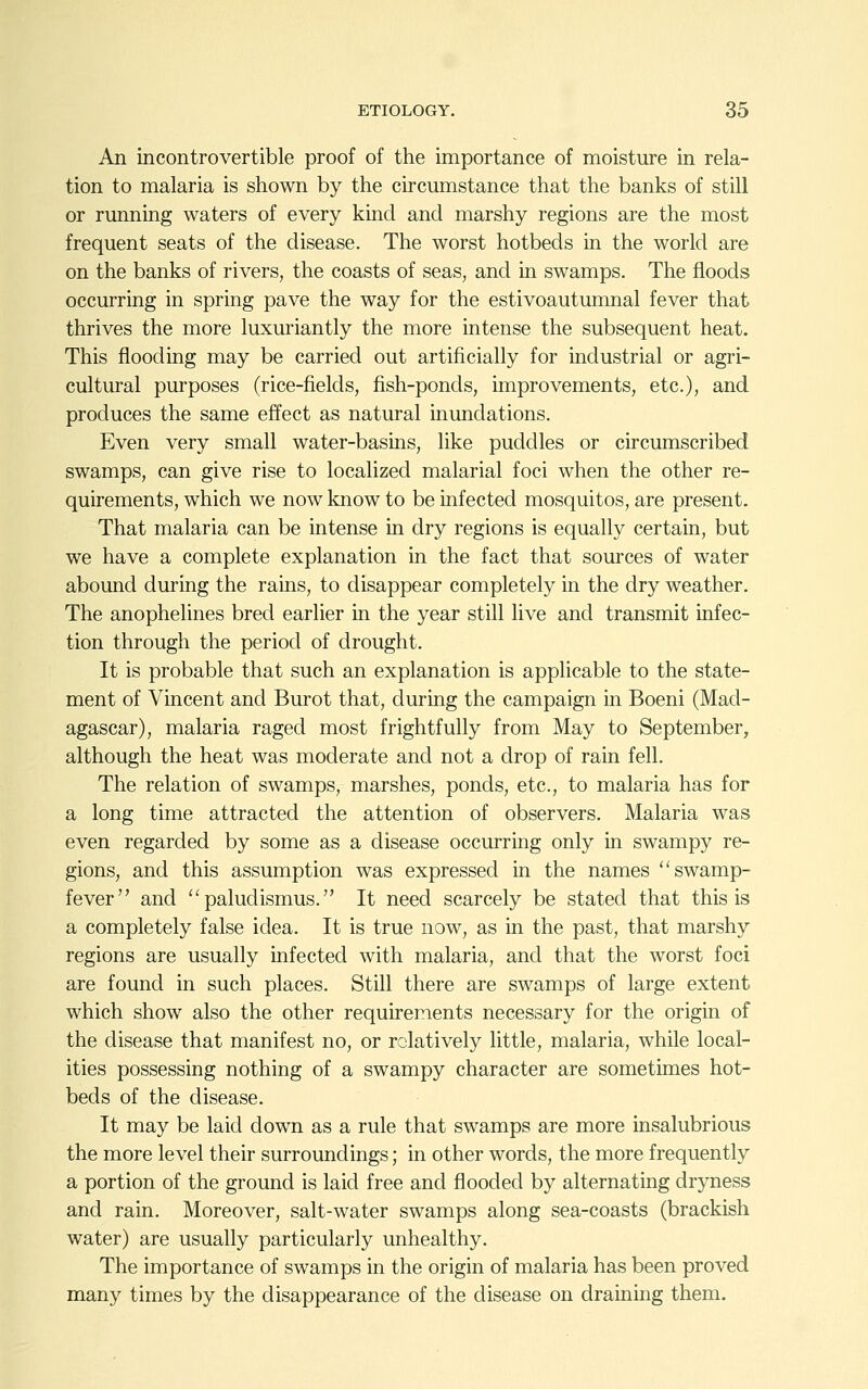 An incontrovertible proof of the importance of moisture in rela- tion to malaria is shown by the circumstance that the banks of still or running waters of every kind and marshy regions are the most frequent seats of the disease. The worst hotbeds in the world are on the banks of rivers, the coasts of seas, and in swamps. The floods occurring in spring pave the way for the estivoautumnal fever that thrives the more luxuriantly the more intense the subsequent heat. This flooding may be carried out artificially for industrial or agri- cultural purposes (rice-fields, fish-ponds, improvements, etc.), and produces the same effect as natural inundations. Even very small water-basins, like puddles or circumscribed swamps, can give rise to localized malarial foci when the other re- quirements, which we now know to be infected mosquitos, are present. That malaria can be intense in dry regions is equally certain, but we have a complete explanation in the fact that sources of water abound during the rains, to disappear completely in the dry weather. The anophelines bred earlier in the year still live and transmit infec- tion through the period of drought. It is probable that such an explanation is applicable to the state- ment of Vincent and Burot that, during the campaign in Boeni (Mad- agascar), malaria raged most frightfully from May to September, although the heat was moderate and not a drop of rain fell. The relation of swamps, marshes, ponds, etc., to malaria has for a long time attracted the attention of observers. Malaria was even regarded by some as a disease occurring only in swampy re- gions, and this assumption was expressed in the names swamp- fever and  paludismus. It need scarcely be stated that this is a completely false idea. It is true now, as in the past, that marshy regions are usually infected with malaria, and that the worst foci are found in such places. Still there are swamps of large extent which show also the other requirements necessary for the origin of the disease that manifest no, or relatively little, malaria, while local- ities possessing nothing of a swampy character are sometimes hot- beds of the disease. It may be laid down as a rule that swamps are more insalubrious the more level their surroundings; in other words, the more frequently a portion of the ground is laid free and flooded by alternating dryness and rain. Moreover, salt-water swamps along sea-coasts (brackish water) are usually particularly unhealthy. The importance of swamps in the origin of malaria has been proved many times by the disappearance of the disease on draining them.